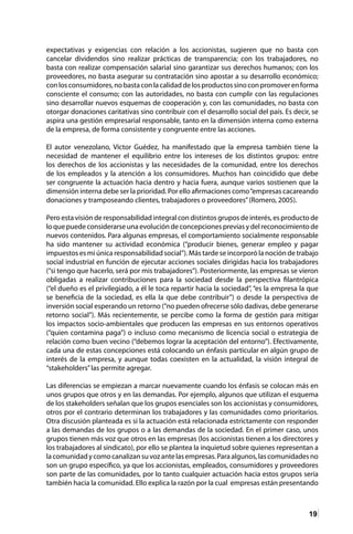 19
expectativas y exigencias con relación a los accionistas, sugieren que no basta con
cancelar dividendos sino realizar prácticas de transparencia; con los trabajadores, no
basta con realizar compensación salarial sino garantizar sus derechos humanos; con los
proveedores, no basta asegurar su contratación sino apostar a su desarrollo económico;
conlosconsumidores,nobastaconlacalidaddelosproductossinoconpromoverenforma
consciente el consumo; con las autoridades, no basta con cumplir con las regulaciones
sino desarrollar nuevos esquemas de cooperación y, con las comunidades, no basta con
otorgar donaciones caritativas sino contribuir con el desarrollo social del país. Es decir, se
aspira una gestión empresarial responsable, tanto en la dimensión interna como externa
de la empresa, de forma consistente y congruente entre las acciones.
El autor venezolano, Víctor Guédez, ha manifestado que la empresa también tiene la
necesidad de mantener el equilibrio entre los intereses de los distintos grupos: entre
los derechos de los accionistas y las necesidades de la comunidad, entre los derechos
de los empleados y la atención a los consumidores. Muchos han coincidido que debe
ser congruente la actuación hacia dentro y hacia fuera, aunque varios sostienen que la
dimensión interna debe ser la prioridad. Por ello afirmaciones como“empresas cacareando
donaciones y tramposeando clientes, trabajadores o proveedores”(Romero, 2005).
Pero esta visión de responsabilidad integral con distintos grupos de interés, es producto de
loquepuedeconsiderarseunaevolucióndeconcepcionespreviasydelreconocimientode
nuevos contenidos. Para algunas empresas, el comportamiento socialmente responsable
ha sido mantener su actividad económica (“producir bienes, generar empleo y pagar
impuestos es mi única responsabilidad social”). Más tarde se incorporó la noción de trabajo
social industrial en función de ejecutar acciones sociales dirigidas hacia los trabajadores
(“si tengo que hacerlo, será por mis trabajadores”). Posteriormente, las empresas se vieron
obligadas a realizar contribuciones para la sociedad desde la perspectiva filantrópica
(“el dueño es el privilegiado, a él le toca repartir hacia la sociedad”, “es la empresa la que
se beneficia de la sociedad, es ella la que debe contribuir”) o desde la perspectiva de
inversión social esperando un retorno (“no pueden ofrecerse sólo dadivas, debe generarse
retorno social”). Más recientemente, se percibe como la forma de gestión para mitigar
los impactos socio-ambientales que producen las empresas en sus entornos operativos
(“quien contamina paga”) o incluso como mecanismo de licencia social o estrategia de
relación como buen vecino (“debemos lograr la aceptación del entorno”). Efectivamente,
cada una de estas concepciones está colocando un énfasis particular en algún grupo de
interés de la empresa, y aunque todas coexisten en la actualidad, la visión integral de
“stakeholders”las permite agregar.
Las diferencias se empiezan a marcar nuevamente cuando los énfasis se colocan más en
unos grupos que otros y en las demandas. Por ejemplo, algunos que utilizan el esquema
de los stakeholders señalan que los grupos esenciales son los accionistas y consumidores,
otros por el contrario determinan los trabajadores y las comunidades como prioritarios.
Otra discusión planteada es si la actuación está relacionada estrictamente con responder
a las demandas de los grupos o a las demandas de la sociedad. En el primer caso, unos
grupos tienen más voz que otros en las empresas (los accionistas tienen a los directores y
los trabajadores al sindicato), por ello se plantea la inquietud sobre quienes representan a
lacomunidadycomocanalizansuvozantelasempresas.Paraalgunos,lascomunidadesno
son un grupo específico, ya que los accionistas, empleados, consumidores y proveedores
son parte de las comunidades, por lo tanto cualquier actuación hacia estos grupos sería
también hacia la comunidad. Ello explica la razón por la cual empresas están presentando
 