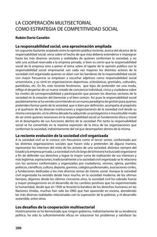 200
LA COOPERACIÓN MULTISECTORIAL
COMO ESTRATEGIA DE COMPETITIVIDAD SOCIAL
Rubén Darío Canelón
La responsabilidad social, una aproximación ampliada
Un supuesto bastante aceptado entre la opinión pública reciente, acerca del alcance de la
responsabilidad social, versa sobre el hecho de que ésta debería extenderse e impregnar
hasta los más diversos sectores y realidades de quienes conforman la sociedad, y no
solo una actitud reservada a la empresa privada, si bien es cierto que la responsabilidad
social de la empresa vino a poner el tema sobre el tapete de la opinión pública con la
responsabilidad social empresarial, son cada vez mayores los distintos actores de la
sociedad civil organizada quienes se alzan con las banderas de la responsabilidad social;
con mayor frecuencia se empiezan a escuchar adjetivos como responsabilidad social
universitaria, y su símil en organizaciones deportivas, eclesiásticas, gremiales, culturales,
partidistas, etc. En fin, este reciente fenómeno, que lejos de pretender ser una moda,
refleja el despertar de un nuevo estado de conciencia individual, cívica y ciudadana sobre
los niveles de corresponsabilidad y participación que poseen los diversos sectores de la
sociedad en la creación del bienestar y el bien común. Así pues la responsabilidad social
paulatinamentesehavenidoconvirtiendoenunnuevoparadigmadegestiónparaquienes
pretenden formar parte de la sociedad, que si bien por definición, acompaña al propósito
y el quehacer de las diversas instituciones y organizaciones de la sociedad civil desde su
misma concepción, en la última década ha adquirido un protagónico e insustituible modo
de ser entre quienes reconocen en la responsabilidad social un fundamento ético y moral
en el desempeño de sus funciones dentro de la sociedad. Por tanto la responsabilidad
social se ha convertido en la máxima expresión de la ética de las organizaciones que
conforman la sociedad, indistintamente del rol que desempeñen dentro de la misma.
La reciente evolución de la sociedad civil organizada
A la sociedad civil se le conoce con frecuencia como el tercer sector, conformado por
las distintas organizaciones sociales que hacen vida y pretenden de alguna manera,
representar los intereses del resto de los actores de una sociedad, distintos siempre del
Estadoylaempresaprivada.Lasociedadcivilalolargodelahistoriahabuscadoorganizarse
a fin de defender sus derechos y lograr la mayor suma de realización de sus intereses y
más legítimas aspiraciones; tradicionalmente a la sociedad civil organizada se le relaciona
con los sectores conformados y organizados por ciudadanos, vecinos, iglesia, partidos
políticos, científicos, cultura, deporte, gremios, colegios profesionales, asociaciones civiles,
y fundaciones dedicadas a los más diversos temas de interés social. Aunque la sociedad
civil organizada ha existido desde hace mucho, en la sociedad moderna, de los últimos
tiempos, digamos desde los últimos cincuenta años, la sociedad civil ha cobrado fuerza
y mayor protagonismo en el desarrollo de los cambios positivos que ha experimentado
la humanidad, desde que en 1958 se levantó la bandera de los derechos humanos en las
Naciones Unidas, muchas han sido las ONG que han aparecido en escena, atendiendo
las más diversas realidades relacionadas con la superación de la pobreza, y el desarrollo
sostenible, entre otros.
Los desafíos de la cooperación multisectorial
Históricamente se ha demostrado que ningún gobierno, indistintamente de su tendencia
política, ha sido lo suficientemente eficaz en solucionar los problemas y satisfacer las
 