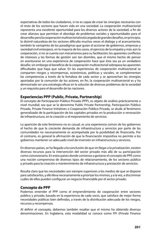 201
expectativas de todos los ciudadanos, si no es capaz de crear las sinergias necesarias con
el resto de los sectores que hacen vida en una sociedad. La cooperación multisectorial
representa una excelente oportunidad para los diversos actores de la sociedad, a fin de
crear alianzas que permitan el abordaje de problemas sociales y oportunidades para el
desarrollo;perolacooperaciónmultisectorialestácargadadegrandesdesafíos,enprincipio,
la disímil naturaleza de los sectores dificulta muchas veces el dialogo y el acercamiento,
también lo variopinto de los paradigmas que guían el accionar de gobiernos, empresas y
sociedad civil entorpece, en la mayoría de los casos, el ejercicio de la empatía y más aún la
cooperación, si no se cuenta con mecanismos para su facilitación; los aparentes conflictos
de intereses y las formas de gestión son tan disimiles, que el mismo hecho de pensar
en aventurarse en una experiencia de cooperación hace que ésta sea ya un verdadero
desafío; sin embargo el beneficio de la cooperación multisectorial sobrepasa las aparentes
dificultades que haya que salvar. En las experiencias de cooperación multisectorial se
comparten riesgos y recompensas, económicas, políticas y sociales, se complementan
las competencias a través de la fortaleza de cada sector y se aprovechan las sinergias
aportadas por la comunión de los actores, en fin, la cooperación multisectorial es y ha
demostrado ser una estrategia eficaz en la solución de diversos problemas de la sociedad
y un requisito para el desarrollo de las naciones.
Experiencias PPP (Public, Private, Partnership)
El concepto de Participación Público Privada (PPP), es objeto de análisis prácticamente a
nivel mundial; sea que se la denomine Public Private Partnership, Participación Público
Privada, Private Finance Initiatives o Cooperación Público Privada, se alude al fenómeno
generalizado de la participación de los capitales privados en la producción o renovación
de infraestructura, en la creación o el mejoramiento de servicios.
La aparición de este fenómeno no es casual, es una experiencia común de los gobiernos
el hecho de que la creciente demanda de infraestructura y servicios por parte de las
comunidades no necesariamente es acompañada por la posibilidad de financiarla. Por
el contrario, es general la afirmación de que la financiación impositiva no permite a los
gobiernos mantener un adecuado nivel de inversión en infraestructura y servicios.
En diversos países, se ha llegado a la conclusión de que sin llegar a la privatización, existen
diversos recursos para la intervención del sector privado más allá de su participación
como concesionario. En estos países donde comienza a gestarse el concepto de PPP, como
una noción comprensiva de diversos tipos de relacionamiento, de los sectores público
y privado para la creación o mantenimiento de infraestructura y prestación de servicios.
Resulta claro que las necesidades son siempre superiores a los medios de que se dispone
para satisfacerlos, y ello lleva necesariamente a priorizar los mismos, y a la vez, a discriminar
cuáles de ellos pueden configurar un negocio financiable por el sector privado.
Concepto de PPP
Podemos entender el PPP como el emprendimiento de cooperación entre sectores
público y privado, basado en la experiencia de cada socio, que satisface de mejor forma
necesidades públicas bien definidas, a través de la distribución adecuada de los riesgos,
recursos y recompensas.
Al definir el concepto, debemos también resaltar que el mismo ha obtenido diversas
denominaciones. En Inglaterra, esta modalidad se conoce como PFI (Private Finance
 