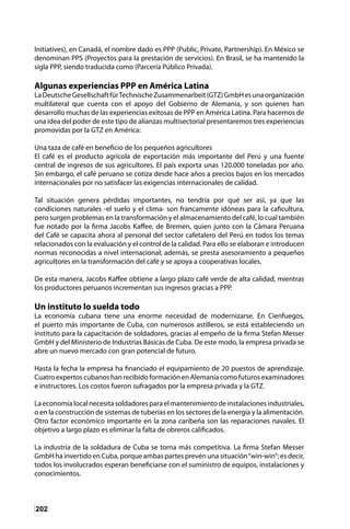 202
Initiatives), en Canadá, el nombre dado es PPP (Public, Private, Partnership). En México se
denominan PPS (Proyectos para la prestación de servicios). En Brasil, se ha mantenido la
sigla PPP, siendo traducida como (Parcería Público Privada).
Algunas experiencias PPP en América Latina
LaDeutscheGesellschaftfürTechnischeZusammenarbeit(GTZ)GmbHesunaorganización
multilateral que cuenta con el apoyo del Gobierno de Alemania, y son quienes han
desarrollo muchas de las experiencias exitosas de PPP en América Latina. Para hacernos de
una idea del poder de este tipo de alianzas multisectorial presentaremos tres experiencias
promovidas por la GTZ en América:
Una taza de café en beneficio de los pequeños agricultores
El café es el producto agrícola de exportación más importante del Perú y una fuente
central de ingresos de sus agricultores. El país exporta unas 120.000 toneladas por año.
Sin embargo, el café peruano se cotiza desde hace años a precios bajos en los mercados
internacionales por no satisfacer las exigencias internacionales de calidad.
Tal situación genera pérdidas importantes, no tendría por qué ser así, ya que las
condiciones naturales -el suelo y el clima- son francamente idóneas para la caficultura,
pero surgen problemas en la transformación y el almacenamiento del café, lo cual también
fue notado por la firma Jacobs Kaffee, de Bremen, quien junto con la Cámara Peruana
del Café se capacita ahora al personal del sector cafetalero del Perú en todos los temas
relacionados con la evaluación y el control de la calidad. Para ello se elaboran e introducen
normas reconocidas a nivel internacional; además, se presta asesoramiento a pequeños
agricultores en la transformación del café y se apoya a cooperativas locales.
De esta manera, Jacobs Kaffee obtiene a largo plazo café verde de alta calidad, mientras
los productores peruanos incrementan sus ingresos gracias a PPP.
Un instituto lo suelda todo
La economía cubana tiene una enorme necesidad de modernizarse. En Cienfuegos,
el puerto más importante de Cuba, con numerosos astilleros, se está estableciendo un
instituto para la capacitación de soldadores, gracias al empeño de la firma Stefan Messer
GmbH y del Ministerio de Industrias Básicas de Cuba. De este modo, la empresa privada se
abre un nuevo mercado con gran potencial de futuro.
Hasta la fecha la empresa ha financiado el equipamiento de 20 puestos de aprendizaje.
Cuatro expertos cubanos han recibido formación en Alemania como futuros examinadores
e instructores. Los costos fueron sufragados por la empresa privada y la GTZ.
Laeconomíalocalnecesitasoldadoresparaelmantenimientodeinstalacionesindustriales,
o en la construcción de sistemas de tuberías en los sectores de la energía y la alimentación.
Otro factor económico importante en la zona caribeña son las reparaciones navales. El
objetivo a largo plazo es eliminar la falta de obreros calificados.
La industria de la soldadura de Cuba se torna más competitiva. La firma Stefan Messer
GmbH ha invertido en Cuba, porque ambas partes prevén una situación“win-win”; es decir,
todos los involucrados esperan beneficiarse con el suministro de equipos, instalaciones y
conocimientos.
 