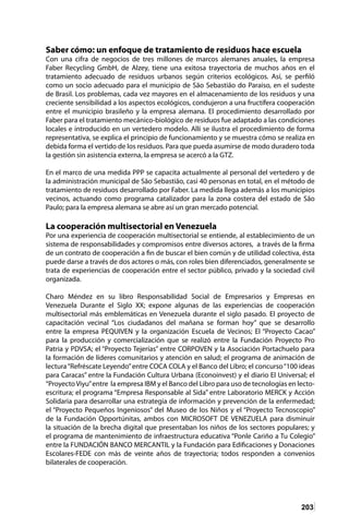 203
Saber cómo: un enfoque de tratamiento de residuos hace escuela
Con una cifra de negocios de tres millones de marcos alemanes anuales, la empresa
Faber Recycling GmbH, de Alzey, tiene una exitosa trayectoria de muchos años en el
tratamiento adecuado de residuos urbanos según criterios ecológicos. Así, se perfiló
como un socio adecuado para el municipio de São Sebastião do Paraiso, en el sudeste
de Brasil. Los problemas, cada vez mayores en el almacenamiento de los residuos y una
creciente sensibilidad a los aspectos ecológicos, condujeron a una fructífera cooperación
entre el municipio brasileño y la empresa alemana. El procedimiento desarrollado por
Faber para el tratamiento mecánico-biológico de residuos fue adaptado a las condiciones
locales e introducido en un vertedero modelo. Allí se ilustra el procedimiento de forma
representativa, se explica el principio de funcionamiento y se muestra cómo se realiza en
debida forma el vertido de los residuos. Para que pueda asumirse de modo duradero toda
la gestión sin asistencia externa, la empresa se acercó a la GTZ.
En el marco de una medida PPP se capacita actualmente al personal del vertedero y de
la administración municipal de São Sebastião, casi 40 personas en total, en el método de
tratamiento de residuos desarrollado por Faber. La medida llega además a los municipios
vecinos, actuando como programa catalizador para la zona costera del estado de São
Paulo; para la empresa alemana se abre así un gran mercado potencial.
La cooperación multisectorial en Venezuela
Por una experiencia de cooperación multisectorial se entiende, al establecimiento de un
sistema de responsabilidades y compromisos entre diversos actores, a través de la firma
de un contrato de cooperación a fin de buscar el bien común y de utilidad colectiva, ésta
puede darse a través de dos actores o más, con roles bien diferenciados, generalmente se
trata de experiencias de cooperación entre el sector público, privado y la sociedad civil
organizada.
Charo Méndez en su libro Responsabilidad Social de Empresarios y Empresas en
Venezuela Durante el Siglo XX; expone algunas de las experiencias de cooperación
multisectorial más emblemáticas en Venezuela durante el siglo pasado. El proyecto de
capacitación vecinal “Los ciudadanos del mañana se forman hoy” que se desarrollo
entre la empresa PEQUIVEN y la organización Escuela de Vecinos; El “Proyecto Cacao”
para la producción y comercialización que se realizó entre la Fundación Proyecto Pro
Patria y PDVSA; el “Proyecto Tejerías” entre CORPOVEN y la Asociación Portachuelo para
la formación de líderes comunitarios y atención en salud; el programa de animación de
lectura“Refréscate Leyendo”entre COCA COLA y el Banco del Libro; el concurso“100 ideas
para Caracas” entre la Fundación Cultura Urbana (Econoinvest) y el diario El Universal; el
“ProyectoViyu”entre la empresa IBM y el Banco del Libro para uso de tecnologías en lecto-
escritura; el programa “Empresa Responsable al Sida” entre Laboratorio MERCK y Acción
Solidaria para desarrollar una estrategia de información y prevención de la enfermedad;
el “Proyecto Pequeños Ingeniosos” del Museo de los Niños y el “Proyecto Tecnoscopio”
de la Fundación Opportúnitas, ambos con MICROSOFT DE VENEZUELA para disminuir
la situación de la brecha digital que presentaban los niños de los sectores populares; y
el programa de mantenimiento de infraestructura educativa “Ponle Cariño a Tu Colegio”
entre la FUNDACIÓN BANCO MERCANTIL y la Fundación para Edificaciones y Donaciones
Escolares-FEDE con más de veinte años de trayectoria; todos responden a convenios
bilaterales de cooperación.
 