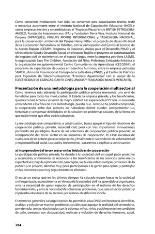 204
Como convenios multiactores han sido: los convenios para capacitación técnica textil
o mecánica automotriz entre el Instituto Nacional de Capacitación Educativa (INCE) y
varias empresas textiles y ensambladoras; el“Proyecto Warao”entre BRITISH PETROLEUM-
AMOCO, Fundación Interamericana (IFA) y Fundación Tierra Viva, Instituto Nacional de
Parques (INPARQUES), PHILLIPS MORRIS INTERNACIONAL y TABACALERA NACIONAL,
para la conservación ambiental del Parque Henry Pittier; el proyecto de desarrollo local
de la Corporación Venezolana de Petróleo, con la participación del Centro al Servicio de
la Acción Popular (CESAP), Programa de Naciones Unidas para el Desarrollo-PNUD y el
Ministerio de Salud y Desarrollo Social, en el estadoTrujillo; el proyecto de automatización
del registro civil de nacimientos en el estado Vargas, entre la empresa petrolera LASMO,
la organización Save The Children, Fundación del Niño, Prefectura, Embajada Británica y
la organización no gubernamental Centro Comunitarios de Aprendizaje (CECODAP); el
programa de capacitación de jueces en derechos humanos, entre la empresa petrolera
STATOIL, Amnistía Internacional, Consejo de la Judicatura y PNUD; y el Centro de Prácticas
para Ingeniería de Telecomunicaciones “Francisco Aguerrevere” con el apoyo de la
ELECTRICIDAD DE CARACAS, CANTV, CINES UNIDOS Y FUNDACIÓN BANCO MERCANTIL.
Presentación de una metodología para la cooperación multisectorial
Como veremos más adelante, la participación público privada representa una serie de
beneficios para todos los involucrados: El Estado, la empresa privada, y los beneficiarios,
quienes tienen acceso a servicios de mayor calidad. Las experiencias PPP son un excelente
antecedente a los fines de esta metodología, puesto que, como se ha podido comprobar,
la cooperación entre dos sectores de naturaleza disímil pueden complementar sus
fortalezas y compensar debilidades en la solución de problemas sociales, de la forma en
que nadie mejor que ellos podría solucionar.
La metodología que compartimos a continuación, busca apoyar el tipo de relaciones de
cooperación público, privado, sociedad civil, pero con tres importantes innovaciones
partiendo del paradigma clásico de las relaciones de cooperación público privadas: a)
Incorporación del tercer sector en las iniciativas de cooperación, b) Libre iniciativa de
cualquieradelosactoresparalacooperación,yfinalmentec)Lacondicióndevoluntariedad
y responsabilidad social. Las cuales, brevemente, pasaremos a explicar a continuación.
a) Incorporación del tercer sector en las iniciativas de cooperación
La participación público privada, ha dejado a la sociedad civil un papel poco proactivo
y secundario, al momento de reconocer a los beneficiarios de los servicios como meros
espectadores; bajo la óptica de este paradigma, las buenas ideas siempre provienen de lo
público y lo privado, dándole muy poca participación a la gente para opinar y participar
en las decisiones que muy seguramente les afectarán.
Si existe un sector que en los últimos tiempos ha cobrado mayor fuerza es la sociedad
civil organizada, especialmente en Venezuela la sociedad civil ha aprendido a organizarse,
ante la necesidad de ganar espacios de participación en el reclamo de los derechos
fundamentales, y ante la necesidad de solucionar problemas, que para el sector público y
el privado están fuera de su alcance por razones de diferente índole.
En términos generales, tal organización, ha permitido a las ONG’s en Venezuela identificar,
analizar, y solucionar muchos problemas sociales que aquejan la realidad del venezolano,
por ejemplo, temas relacionados con la pobreza, niños, niñas, y adolescentes en condición
de calle, personas con discapacidad, maltrato y violación de derechos humanos, salud,
 