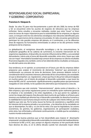 208
RESPONSABILIDAD SOCIAL EMPRESARIAL
Y GOBIERNO CORPORATIVO
Francisco A. Vázquez G.
Desde los años 70, pero más frecuentemente a partir del año 2000, los temas de RSE
y GC se encuentran entre los asuntos de negocios de relevancia que las empresas
enfrentan. Varios estudios y encuestas realizadas, revelan que estos “issues” se listan
entre los temas de mayor importancia para la sostenibilidad de las empresas; en algunos
casos, se incluyen entre los tres elementos estratégicos más relevantes identificados para
permitir la supervivencia de las empresas encuestadas. En tales encuestas generalmente
participan las más grandes empresas del planeta, en 4 continentes, y en las diferentes
áreas de negocios; los funcionarios entrevistados se ubican en los dos primeros niveles
jerárquicos de las empresas.
La globalización, el vertiginoso desarrollo tecnológico y de las comunicaciones, la
ampliación geográfica de las cadenas de suministros, la creciente intervención de los
organismos reguladores, el desarrollo y la creciente influencia de las ONG’s, y una sociedad
demandante y alerta ante el tema del desarrollo sostenible, entre otros, hacen que cada
vez con mayor intensidad la Sociedad exija conocer de las empresas no sólo los resultados
financieros logrados sino, también, como se han obtenido dichos resultados; se trata pues,
no sólo del cuánto sino del cómo.
Esta tendencia, en mi opinión, se acrecentará en el futuro, por ello las empresas deben
prepararse para aceptar el incremento de elementos “externos” que presionarán y
condicionarán sus procesos de toma de decisiones. Estos procesos deberán incluir la
consideracióndeloscrecientesinteresesydemandasdelosconsumidoresylassociedades
en que se desempeñan. Las regulaciones y leyes que hoy en día ya han sido promulgadas
en muchos países, con el interés de proteger el desarrollo sustentable -y que tocan los
temas de RSE y de GC- aumentarán significativamente y aquellos países que permanecen
rezagados en este sentido, no les quedará otra alternativa que incorporarse a esta ola.
Podría pensarse que este creciente “intervencionismo” atenta contra el derecho a la
libre empresa y que tantas regulaciones ponen en entredicho quien realmente gerencia
la empresa: si las sociedades y los entes reguladores, o los que ponen los capitales y
corren los riesgos del negocio. Esta discusión dará mucho de qué hablar en el futuro, pero
tenemos una realidad que afrontar hoy: el desarrollo sustentable, los derechos humanos y
la viabilidad de la raza humana está por encima de cualquier otro interés inferior, por más
legítimo que este sea. Por lo tanto, buscar las formas de coexistencia y equilibrio entre
los intereses de la empresa privada y sus accionistas, y los derechos de las sociedades en
que se desempeñan, ha sido y es uno de los retos a los que los legisladores, los actores
económicos, los gremios, los gobiernos, organizaciones de participación ciudadana,
entre otros, han enfrentado y enfrentarán continuamente, a medida que las sociedades y
nuestro mundo evolucionan.
Dentro de las buenas prácticas que se han desarrollado para mejorar el desempeño
empresarial-considerandoeldesarrollosustentableylaconservacióndelmedioambiente-
se enmarcan la RSE y el GC, que, aunque en algunas empresas se han practicado desde
hace decenas de años, es en la última década cuando han alcanzado mayor relieve
 