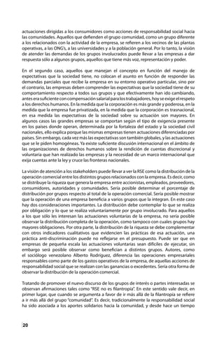 20
actuaciones dirigidas a los consumidores como acciones de responsabilidad social hacia
las comunidades. Aquellos que defienden el grupo comunidad, como un grupo diferente
a los relacionados con la actividad de la empresa, se refieren a los vecinos de las plantas
operativas, a las ONG’s, a las universidades y a la población general. Por lo tanto, la visión
de atender las demandas de los grupos involucrados puede llevar a las empresas a dar
respuesta sólo a algunos grupos, aquellos que tiene más voz, representación y poder.
En el segundo caso, aquellos que manejan el concepto en función del manejo de
expectativas que la sociedad tiene, no colocan el asunto en función de responder las
demandas parciales que recibe la empresa en su entorno operativo particular, sino por
el contrario, las empresas deben comprender las expectativas que la sociedad tiene de su
comportamiento respecto a todos sus grupos y que efectivamente han ido cambiando,
anteserasuficienteconcompensaciónsalarialparalostrabajadores,hoyseexigeelrespeto
a los derechos humanos. En la medida que la corporación es más grande y poderosa, en la
medida que la empresa fue privatizada, en la medida que la corporación es trasnacional,
en esa medida las expectativas de la sociedad sobre su actuación son mayores. En
algunos casos las grandes empresas se comportan según el tipo de exigencia presente
en los países donde operan, determinada por la fortaleza del estado y la sociedad civil
nacionales, ello explica porque las mismas empresas tienen actuaciones diferenciadas por
países. Sin embargo, cada vez más las expectativas son también globales, y las actuaciones
que se le piden homogéneas. Ya existe suficiente discusión internacional en el ámbito de
las organizaciones de derechos humanos sobre la rendición de cuentas discrecional y
voluntaria que han realizado las empresas y la necesidad de un marco internacional que
exija cuentas ante la ley y cruce las fronteras nacionales.
La visión de atención a los stakeholders puede llevar a ver la RSE como la distribución de la
operación comercial entre los distintos grupos relacionados con la empresa. Es decir, como
se distribuye la riqueza que genera la empresa entre accionistas, empleados, proveedores,
consumidores, autoridades y comunidades. Sería posible determinar el porcentaje de
distribución por grupos respecto al total de la operación comercial. Sería posible mostrar
que la operación de una empresa beneficia a varios grupos que la integran. En este caso
hay dos consideraciones importantes. La distribución debe contemplar lo que se realiza
por obligación y lo que se realiza voluntariamente por grupo involucrado. Para aquellos
a los que sólo les interesan las actuaciones voluntarias de la empresa, no sería posible
observar la distribución completa de la operación, como tampoco con cuales grupos hay
mayores obligaciones. Por otra parte, la distribución de la riqueza se debe complementar
con otros indicadores cualitativos que evidencien las prácticas de esa actuación, una
práctica anti-discriminación puede no reflejarse en el presupuesto. Puede ser que en
empresas de pequeña escala las actuaciones voluntarias sean difíciles de ejecutar, sin
embargo será posible observar como benefician a distintos grupos. Autores, como
el sociólogo venezolano Alberto Rodríguez, diferencia las operaciones empresariales
responsables como parte de los gastos operativos de la empresa, de aquellas acciones de
responsabilidad social que se realizan con las ganancias o excedentes. Sería otra forma de
observar la distribución de la operación comercial.
Tratando de promover el nuevo discurso de los grupos de interés o partes interesadas se
observan afirmaciones tales como “RSE no es filantropía”. En este sentido vale decir, en
primer lugar, que cuando se argumenta a favor de ir más allá de la filantropía se refiere
a ir más allá del grupo “comunidad”. Es decir, tradicionalmente la responsabilidad social
ha sido asociada a los aportes solidarios hacia la comunidad, y desde hace un tiempo
 