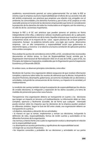 209
académico, reconocimiento gremial, así como gubernamental. Por un lado, la RSE se
orienta a que la empresa asuma la responsabilidad por el efecto de sus acciones más allá
del ámbito empresarial, con prácticas que propician una relación más amigable con el
ambiente, las comunidades y los derechos humanos y, por el otro, el GC propicia un más
razonable proceso en la toma de las decisiones empresariales que tome en consideración
la protección de los derechos de todos los involucrados en el negocio, aún los externos, y
no sólo los de los accionistas mayoritarios.
Aunque la RSE y el GC son prácticas que pueden ponerse en práctica en forma
independiente entre ellas, y obtenerse valiosos resultados particulares de su aplicación,
se observa que generalmente van de la mano. Aquellas empresas que muestran un mayor
compromiso social, en la mayoría de los casos siguen prácticas de un buen gobierno
corporativo. Aunque no podemos tomarlo como una regla -por cuanto observamos
empresas con un alto compromiso y responsabilidad social cuya gobernanza es
claramente opaca, y viceversa- sí se observa una buena correlación de aplicación práctica
entre ambos conceptos.
Para analizar los puntos de coincidencia entre la RSE y el GC, consideraré dos reconocidos
documentos en dichos temas. La Guía de Responsabilidad Social, emitida por la
Organización Internacional de Normalización (ISO) en el caso de la RSE, y para el GC, los
Principios de Gobierno Corporativo, establecidos por la Organización para la Cooperación
Económica y el Desarrollo (OECD).
En ambos casos, se observan principios coincidentes, entre ellos:
Rendición de Cuentas: Una organización deberá asegurarse de que revelará información
completa y oportuna sobre todos los asuntos de relevancia que la afectan, incluyendo la
situación financiera, desempeño, gobernanza, así como los resultados de sus decisiones y
actividades, incluyendo las consecuencias de las mismas y su impacto en la sociedad y el
medioambiente.
La rendición de cuentas también incluye la aceptación de responsabilidad por los efectos
de erradas decisiones, la mitigación y reparación de los daños causados y la toma de
medidas de prevención para evitar casos futuros.
Transparencia: Una organización debería ser transparente en cuanto a las decisiones
que tengan un impacto en terceros y el medioambiente. La información debe ser clara,
completa, oportuna y fácilmente accesible, de tal forma que cualquier interesado
pueda concluir sobre los impactos que las decisiones de la empresa puedan producir
en diferentes ámbitos. Según la Guía de ISO antes citada, una organización debería ser
transparente en cuanto a:
• el objetivo, naturaleza y ubicación de sus actividades;
• la manera en que se toman, implementan y revisan sus decisiones, incluyendo la
definición de roles, responsabilidades, formas de rendir cuentas y autoridades en las
diferentes funciones de la organización;
• las normas y criterios frente a los cuales la organización evalúa su desempeño en relación
con la responsabilidad social;
• su desempeño en asuntos pertinentes y significativos de responsabilidad social;
• el origen de sus recursos financieros;
• los impactos conocidos y probables de sus decisiones y actividades en sus partes
 