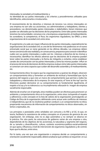210
interesadas, la sociedad y el medioambiente; y
•la identidad de sus partes interesadas y los criterios y procedimientos utilizados para
identificarlos, seleccionarlos e involucrarlos.
El reconocimiento de los derechos e intereses de terceros: Los únicos interesados en
una empresa no son sólo sus accionistas, sus administradores y trabajadores, clientes y
proveedores. Las denominadas partes interesadas o stakeholders, tienen intereses que
pueden ser afectados por las decisiones de los propietarios. Entre tales partes interesadas
tenemos: las comunidades -cercanas o no- a la empresa u organización, el medioambiente,
los acreedores, la competencia, el fisco, los organismos reguladores, las ONG’s y otras
organizaciones de la sociedad civil, entre otras.
El surgimiento y la cada vez mayor influencia de las partes interesadas, especialmente las
organizaciones de la sociedad civil, es uno de los fenómenos más poderosos en el nuevo
entramado social que se viene gestando en las últimas décadas. Las empresas deben
tomar conciencia de esta realidad y, en consecuencia, prepararse para conocer e identificar
cuáles son sus partes interesadas y cuáles son los intereses y derechos de las mismas y
reconocerlos; identificar los efectos adversos que las decisiones de la empresa puedan
tener sobre las partes interesadas y la forma de mitigarlos o evitarlos; cómo establecer
canales de comunicación con las partes interesadas y cómo las mismas pueden influir en
el proceso de toma de decisiones de dicha empresa; evaluar cómo tales partes interesadas
se conectan con otros espacios que cuidan del desarrollo sostenible y el medioambiente,
etc.
Comportamiento ético: Se espera que las organizaciones y quienes las dirigen, observen
un comportamiento ético y fomenten un ambiente de rectitud y honestidad que rija la
gerencia del negocio y que cree un marco de comportamiento que permee a todos los
trabajadores y relacionados de la empresa. En este respecto, el “tone at the top” que los
Directores puedan demostrar en su comportamiento es fundamental. Igualmente, el
respeto a la Ley y la no tolerancia a su incumplimiento reforzarán la imagen de empresa
socialmente responsable.
Además de enseñar con el ejemplo, otras medidas pueden ser efectivas para promover un
ambiente y comportamiento ético en la organización, entre otras: incluyendo el respeto
y adherencia a este concepto en la lista de valores de la organización; promulgando un
Código de Ética de la organización; definiendo como actuar ante conflictos de intereses
e independencia, que de no resolverse podrían conducir a un comportamiento no ético;
propiciando mecanismos de información de comportamientos no éticos observados, sin
temor a represalias, etc.
Los principios o postulados antes señalados son comunes a la RSE y al GC, lo que, en
teoría, facilitaría la coexistencia de ambos conceptos en el proceso de gerencia de una
organización. Sin embargo, esto no es algo automático y no siempre se observa en
la práctica. Por otra parte, las estructuras de gobierno varían de una empresa a otra,
dependiendo de los objetivos de los accionistas, la naturaleza y segmento del negocio,
de su tamaño y diversificación, cultura, contexto económico-político-social-ambiental
en que opera, influencia y nivel de intervención de organismos reguladores y de control,
leyes que lo afectan, entre otros.
Por lo tanto, una vez que una organización o empresa decide un comportamiento y
orientación socialmente responsable, deberá analizarse qué cambios se requerirán en sus
 