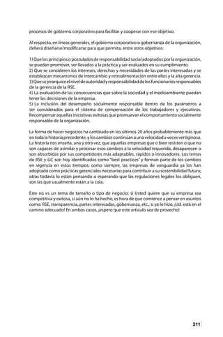 211
procesos de gobierno corporativo para facilitar y cooperar con ese objetivo.
Al respecto, en líneas generales, el gobierno corporativo o gobernanza de la organización,
deberá diseñarse/modificarse para que permita, entre otros objetivos:
1)Quelosprincipiosopostuladosderesponsabilidadsocialadoptadosporlaorganización,
se puedan promover, ser llevados a la práctica y ser evaluados en su cumplimiento.
2) Que se consideren los intereses, derechos y necesidades de las partes interesadas y se
establezcan mecanismos de intercambio y retroalimentación entre ellos y la alta gerencia.
3)Quesejerarquiceelniveldeautoridadyresponsabilidaddelosfuncionariosresponsables
de la gerencia de la RSE.
4) La evaluación de las consecuencias que sobre la sociedad y el medioambiente puedan
tener las decisiones de la empresa.
5) La inclusión del desempeño socialmente responsable dentro de los parámetros a
ser considerados para el sistema de compensación de los trabajadores y ejecutivos.
Recompensaraquellasiniciativasexitosasquepromuevanelcomportamientosocialmente
responsable de la organización.
La forma de hacer negocios ha cambiado en los últimos 20 años probablemente más que
entodalahistoriaprecedente,yloscambioscontinúanaunavelocidadavecesvertiginosa.
La historia nos enseña, una y otra vez, que aquellas empresas que o bien resisten o que no
son capaces de asimilar y procesar esos cambios a la velocidad requerida, desaparecen o
son absorbidas por sus competidores más adaptables, rápidos o innovadores. Los temas
de RSE y GC son hoy identificados como “best practices” y forman parte de los cambios
en vigencia en estos tiempos; como siempre, las empresas de vanguardia ya los han
adoptado como prácticas gerenciales necesarias para contribuir a su sostenibilidad futura;
otras todavía lo están pensando o esperando que las regulaciones legales los obliguen,
son las que usualmente están a la cola.
Este no es un tema de tamaño o tipo de negocio; si Usted quiere que su empresa sea
competitiva y exitosa, si aún no lo ha hecho, es hora de que comience a pensar en asuntos
como: RSE, transparencia, partes interesadas, gobernanza, etc., si ya lo hizo, ¡Ud. está en el
camino adecuado! En ambos casos, ¡espero que este artículo sea de provecho!
 