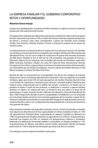 212
LA EMPRESA FAMILIAR Y EL GOBIERNO CORPORATIVO
RETOS Y OPORTUNIDADES
Mauricio García Araujo
A pesar de la globalización, la empresa familiar mantiene su vigencia como la unidad de
producción más importante del mundo.
Investigaciones realizadas por diferentes instituciones académicas indican que la empresa
familiar representa hoy entre el 70% y el 90% del número total de empresas productoras
de bienes y servicios. Estas cifras corresponden a países tan disímiles como Estados
Unidos, Gran Bretaña, Holanda, España y Francia e incluyen la mayoría de los países de
América Latina.
La importancia de la empresa familiar se expresa de muy diversas maneras. Por ejemplo,
son familiares la tercera parte de las compañías que integran el Índice de 500 empresas de
Standard & Poors, con el cual se miden las variaciones de precio del mercado accionario
de Wall Street. También lo son el 40% de las 250 compañías más grandes de Francia y
Alemania. Algunas de las empresas más conocidas del mundo son familiares, entre ellas,
BMW, Samsung, Heineken, Cargill y las casas de moda de fama internacional, Hermes,
FerragamoyGucci.Otras,cuyasaccionessecotizanenlasbolsasdevaloresinternacionales,
son controladas por las familias fundadoras, como la cadena de Hoteles Marriott, la Ford
Motor Company y el diario The New York Times.
Muchas de ellas se caracterizan por la longevidad. Una de las más antiguas, la empresa
Kongo Gumi, tiene una historia especialmente interesante. Tuvo sus orígenes en la ciudad
de Kyoto, Japón, por el año 578. Un príncipe japonés, de nombre Shotuko, llevó de Corea
a una familia de carpinteros y artesanos para construir el templo budista Shitennoji que
todavía existe. Impresionado por la belleza del templo, convenció a la familia que se
quedara en Kyoto. A partir de ese entonces, se dedicaron a construir y reparar templos
budistas en Japón y el sudeste del Asia. La familia lo hizo con éxito a lo largo de 58
generaciones, es decir, durante más de 1.400 años. No obstante, a fines de la década de los
años 1980, Kongo Gumi decidió invertir en propiedades inmobiliarias y se vio arrastrada
por la burbuja hipotecaria de la crisis económica japonesa de los noventa. A pesar de los
esfuerzos realizados por la familia, en enero del 2007 Kongo Gumi dejó de existir como una
empresa familiar y pasó a ser un departamento especializado de una de las constructoras
más grandes del Japón.
Otras empresas familiares de larga data continúan activas. A título de ejemplo se pueden
citar algunas de ellas: Barovier & Toso, especializada en vidrios, fundada en Italia, en 1295
(28 generaciones); Eduardo Meier, especializada en zapatos, fundada en Alemania en
1596 (16 generaciones); Booplas dedicada a la agricultura en Sur África (10 generaciones);
Hacienda Los Lingues en Chile, en hotelería (10 generaciones); Osborne y Compañía,
dedicada a la elaboración de brandy, bebidas y comestibles, en España, fundada en 1772
(9 generaciones). En México, José María Cuervo recibió autorización del Rey de España
para iniciar en 1785 la elaboración del tequila que hasta hoy lleva su nombre.
Sin embargo, muchas empresas familiares duran poco.
 