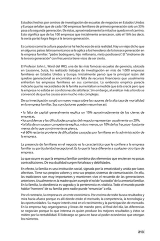 213
Estudios hechos por centros de investigación de escuelas de negocios en Estados Unidos
y Europa señalan que de cada 100 empresas familiares de primera generación solo un 33%
pasa a la segunda generación. De éstas, aproximadamente la mitad se queda en el camino.
Esto significa que de las 100 empresas que inicialmente arrancaron, solo el 16% (es decir,
la sexta parte) logra llegar a la tercera generación.
Es curioso como la cultura popular se ha hecho eco de esta realidad. Hay un viejo dicho que
en algunos países latinoamericanos se le aplica a los herederos de la tercera generación en
la empresa familiar: “padre bodeguero, hijo millonario, nieto pordiosero”. El “síndrome de
la tercera generación”con frecuencia tiene visos de ser cierto.
El Profesor John L. Ward del IMD, una de las más famosas escuelas de gerencia, ubicada
en Lausanne, Suiza, ha realizado trabajos de investigación en más de 1.000 empresas
familiares en Estados Unidos y Europa. Inicialmente pensó que la principal razón del
quiebre generacional se encontraba en la falta de recursos financieros que usualmente
enfrentan las empresas familiares en sus comienzos. La evidencia empírica parecía
indicarle que las necesidades de la familia aumentaban a medida que ésta crecía pero que
la empresa no estaba en condiciones de satisfacer. Sin embargo, al analizar más a fondo se
convenció de que las causas eran mucho más complejas.
De su investigación surgió un nuevo mapa sobre las razones de la alta tasa de mortalidad
en la empresa familiar. Sus conclusiones pueden resumirse así:
• la falta de capital generalmente explica un 10% aproximadamente de los cierres de
empresas,
• los problemas y las dificultades propias del negocio representan usualmente un 20%,
• la falta de un sucesor competente explica, más o menos, un 10% de los fracasos - bastante
menos de lo que comúnmente se piensa,
• el 60% restante proviene de dificultades causadas por familiares en la administración de
la empresa.
La presencia de familiares en el negocio es la característica que le confiere a la empresa
familiar su particularidad excepcional. Es lo que la hace diferente a cualquier otro tipo de
empresa.
Lo que ocurre es que la empresa familiar combina dos elementos que encierran no pocas
contradicciones. De esa dualidad surgen fortalezas y debilidades.
En efecto, la familia es una institución social, signada por la emotividad y unida por lazos
afectivos. Tiene sus propios valores y crea sus propios sistemas de comunicación. En ella,
las tradiciones son muy importantes y mantienen vivo el recuerdo de las generaciones
anteriores. Usualmente es la madre quien cumple el rol de“custodio”de la armonía familiar.
En la familia, la obediencia es sagrada y la pertenencia es vitalicia. Todo el mundo puede
hablar“horrores”de su familia pero nadie puede“renunciar”a ella.
Por el contrario, la empresa es un ente económico. Por encima de todo busca resultados y
mira hacia afuera porque es allí donde están el mercado, la competencia, la tecnología y
las oportunidades. Su mayor interés está en el crecimiento y la participación de mercado.
En la empresa hay organigramas y líneas de mando pero, al final del día, las diferencias
se negocian porque lo que interesa es quien produce los mejores resultados y éstos se
miden por la rentabilidad. El liderazgo se gana en base al poder económico que otorgan
los números.
 