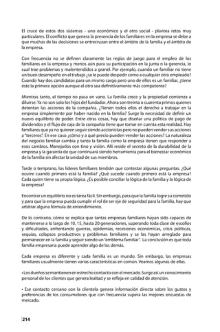 214
El cruce de estos dos sistemas - uno económico y el otro social - plantea retos muy
particulares. El conflicto que genera la presencia de los familiares en la empresa se debe a
que muchas de las decisiones se entrecruzan entre el ámbito de la familia y el ámbito de
la empresa.
Con frecuencia no se definen claramente las reglas de juego para el empleo de los
familiares en la empresa y menos aún para su participación en la junta o la gerencia, lo
cual trae problemas y malentendidos a granel. Por ejemplo, cuando un familiar no tiene
un buen desempeño en el trabajo ¿se le puede despedir como a cualquier otro empleado?
Cuando hay dos candidatos para un mismo cargo pero uno de ellos es un familiar, ¿tiene
éste la primera opción aunque el otro sea definitivamente más competente?
Mientras tanto, el tiempo no pasa en vano. La familia crece y la propiedad comienza a
diluirse.Ya no son solo los hijos del fundador. Ahora son treinta o cuarenta primos quienes
detentan las acciones de la compañía. ¿Tienen todos ellos el derecho a trabajar en la
empresa simplemente por haber nacido en la familia? Surge la necesidad de definir un
nuevo equilibrio de poder. Entre otras cosas, hay que diseñar una política de pago de
dividendos y el flujo de caja de la compañía tiene que tomar en cuenta esta realidad. Hay
familiares que ya no quieren seguir siendo accionistas pero no pueden vender sus acciones
a “terceros”. En ese caso ¿cómo y a qué precio pueden vender las acciones? La naturaleza
del negocio familiar cambia y tanto la familia como la empresa tienen que responder a
esos cambios. Manejarlos con tino y visión. Allí reside el secreto de la durabilidad de la
empresa y la garantía de que continuará siendo herramienta para el bienestar económico
de la familia sin afectar la unidad de sus miembros.
Tarde o temprano, los líderes familiares tendrán que contestar algunas preguntas. ¿Qué
ocurre cuando primero está la familia? ¿Qué sucede cuando primero está la empresa?
Cada quien tiene su propia lógica. ¿Es posible conciliar la lógica de la familia y la lógica de
la empresa?
Encontrar un equilibrio no es tarea fácil. Sin embargo, para que la familia logre su cometido
y para que la empresa pueda cumplir el rol de ser eje de seguridad para la familia, hay que
arbitrar alguna fórmula de entendimiento.
De lo contrario, cómo se explica que tantas empresas familiares hayan sido capaces de
mantenerse a lo largo de 10, 15, hasta 20 generaciones, superando toda clase de escollos
y dificultades, enfrentando guerras, epidemias, recesiones económicas, crisis políticas,
sequías, colapsos productivos y problemas familiares y se las hayan arreglado para
permanecer en la familia y seguir siendo un“emblema familiar”. La conclusión es que toda
familia empresaria puede aprender algo de las demás.
Cada empresa es diferente y cada familia es un mundo. Sin embargo, las empresas
familiares usualmente tienen varias características en común. Veamos algunas de ellas.
•Losdueñossemantienenenestrechocontactoconelmercado.Surgeasíunconocimiento
personal de los clientes que genera lealtad y se refleja en calidad de atención.
• Ese contacto cercano con la clientela genera información directa sobre los gustos y
preferencias de los consumidores que con frecuencia supera las mejores encuestas de
mercado.
 