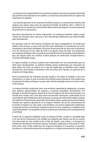 215
• La empresa tiene (especialmente en sus primeras etapas) una estructura gerencial sencilla
que permite tomar decisiones con rapidez. Las estructuras de producción son capaces de
responder con agilidad.
• Los dueños-gerentes de las empresas familiares poseen un conocimiento intuitivo del
negocio que reposa sobre años de experiencia familiar. El profesor John L. Ward lo ha
bautizado con el nombre de“conocimiento idiosincrático del negocio”, el cual se transmite
de generación en generación.
Hay otras características no menos importantes. Las empresas familiares suelen ocupar
“nichos de mercado” poco comunes y han demostrado preferencias por determinados
tipos de productos.
Por ejemplo, entre las 100 empresas familiares de mayor antigüedad en el mundo que
todavía están activas, un poco más del 20% están dedicadas a la producción de vinos,
champañas y otros tipos de bebidas. De hecho, buena parte de los vinos que se producen
en el sur de Francia, en los valles de Chile y en algunas áreas de Italia, son producidos
por empresas familiares. Hay una preferencia tradicional entre las familias emprendedoras
que, por alguna razón, las conduce al lento proceso de producción, envejecimiento y
envasado de bebidas añejas.
En alguna medida, lo anterior pudiera estar relacionado con una característica que no
debe pasar desapercibida. La tradición familiar genera preferencias por soluciones de
largo plazo. Esa visión se traduce en un tipo de capital que se identifica como “capital
de paciencia”. Este facilita la alineación entre las metas de la familia y la gerencia de la
empresa en el largo plazo.
Para los productores de champaña, brandy, tequila o ron añejo, la “calidad” es de suma
importancia. La razón es que el nombre de la familia avala el producto. Esto explica que
los gerentes familiares atribuyan un gran valor al factor prestigio, tanto en la marca como
en la empresa.
La empresa familiar usualmente tiene una excelente capacidad de adaptación, es buena
para detectar oportunidades de negocio y construye portafolios diversificados. Por
ejemplo, la Familia Ferragamo, dueña de la Casa Ferragamo (de fama internacional en el
mundo de la moda), hace unos años tomó una decisión interesante. Confrontada con la
necesidad de darle trabajo fuera de la empresa a un grupo de nietos del fundador, compró
tres hoteles en Florencia para ubicar allí a varios de los nietos, quienes previamente habían
recibido una rigurosa capacitación en el negocio hotelero. Una de las características de
la Familia Ferragamo ha sido exigir a los familiares una buena preparación profesional,
incluyendo carreras universitarias, experiencia previa en otra compañía y, en palabras de la
viuda del fundador,“ser aceptados en forma unánime por la familia y venir con preparación
y humildad”.
A pesar de su aparente fragilidad inicial, la empresa familiar cuando se consolida llega
a ser una de las instituciones más estables de cualquier país. Quizás una de las visiones
más elocuentes en este sentido la dio el Rey de España, Juan Carlos I, al inaugurar la
Conferencia Mundial de la Red de Empresas Familiares, celebrada en El Escorial en 1995.
Entre otras cosas, el Rey señaló que “las empresas familiares se encuentran en posición
de ofrecer un importante elemento de equilibrio en el tejido empresarial de cada país” y
 