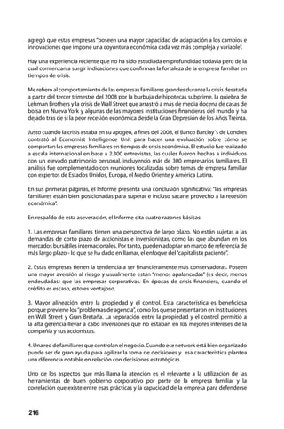 216
agregó que estas empresas “poseen una mayor capacidad de adaptación a los cambios e
innovaciones que impone una coyuntura económica cada vez más compleja y variable”.
Hay una experiencia reciente que no ha sido estudiada en profundidad todavía pero de la
cual comienzan a surgir indicaciones que confirman la fortaleza de la empresa familiar en
tiempos de crisis.
Merefieroalcomportamientodelasempresasfamiliaresgrandesdurantelacrisisdesatada
a partir del tercer trimestre del 2008 por la burbuja de hipotecas subprime, la quiebra de
Lehman Brothers y la crisis de Wall Street que arrastró a más de media docena de casas de
bolsa en Nueva York y algunas de las mayores instituciones financieras del mundo y ha
dejado tras de sí la peor recesión económica desde la Gran Depresión de los Años Treinta.
Justo cuando la crisis estaba en su apogeo, a fines del 2008, el Banco Barclay´s de Londres
contrató al Economist Intelligence Unit para hacer una evaluación sobre cómo se
comportan las empresas familiares en tiempos de crisis económica. El estudio fue realizado
a escala internacional en base a 2.300 entrevistas, las cuales fueron hechas a individuos
con un elevado patrimonio personal, incluyendo más de 300 empresarios familiares. El
análisis fue complementado con reuniones focalizadas sobre temas de empresa familiar
con expertos de Estados Unidos, Europa, el Medio Oriente y América Latina.
En sus primeras páginas, el Informe presenta una conclusión significativa: “las empresas
familiares están bien posicionadas para superar e incluso sacarle provecho a la recesión
económica”.
En respaldo de esta aseveración, el Informe cita cuatro razones básicas:
1. Las empresas familiares tienen una perspectiva de largo plazo. No están sujetas a las
demandas de corto plazo de accionistas e inversionistas, como las que abundan en los
mercados bursátiles internacionales. Por tanto, pueden adoptar un marco de referencia de
más largo plazo - lo que se ha dado en llamar, el enfoque del“capitalista paciente”.
2. Estas empresas tienen la tendencia a ser financieramente más conservadoras. Poseen
una mayor aversión al riesgo y usualmente están “menos apalancadas” (es decir, menos
endeudadas) que las empresas corporativas. En épocas de crisis financiera, cuando el
crédito es escaso, esto es ventajoso.
3. Mayor alineación entre la propiedad y el control. Esta característica es beneficiosa
porque previene los“problemas de agencia”, como los que se presentaron en instituciones
en Wall Street y Gran Bretaña. La separación entre la propiedad y el control permitió a
la alta gerencia llevar a cabo inversiones que no estaban en los mejores intereses de la
compañía y sus accionistas.
4.Unareddefamiliaresquecontrolanelnegocio.Cuandoesenetworkestábienorganizado
puede ser de gran ayuda para agilizar la toma de decisiones y esa característica plantea
una diferencia notable en relación con decisiones estratégicas.
Uno de los aspectos que más llama la atención es el relevante a la utilización de las
herramientas de buen gobierno corporativo por parte de la empresa familiar y la
correlación que existe entre esas prácticas y la capacidad de la empresa para defenderse
 