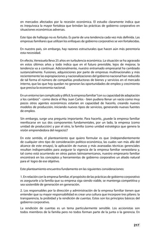 217
en mercados afectados por la recesión económica. El estudio claramente indica que
es inequívoca la mayor fortaleza que brindan las prácticas de gobierno corporativo en
situaciones económicas adversas.
Este tipo de hallazgo no es fortuito. Es parte de una tendencia cada vez más definida. Las
empresas familiares que utilizan los enfoques de gobierno corporativo se ven fortalecidas.
En nuestro país, sin embargo, hay razones estructurales que hacen aún más perentoria
esta necesidad.
En efecto, Venezuela lleva 25 años en turbulencia económica. La situación se ha agravado
en estos últimos años y todo indica que en el futuro previsible, lejos de mejorar, la
tendencia va a continuar. Adicionalmente, nuestro entramado empresarial ha cambiado
sustancialmente. Fusiones, adquisiciones por parte de empresas multinacionales y más
recientemente las expropiaciones y nacionalizaciones del gobierno nacional han reducido
de tal forma el número de compañías productoras de bienes y servicios en el mercado
interno, que las que hoy quedan no generan las oportunidades de empleo y crecimiento
que precisa la economía nacional.
En un entorno tan complicado y difícil, la empresa familiar“con su capacidad de adaptación
a los cambios” - como decía el Rey Juan Carlos - bien pudiera llenar un vacío como muy
pocos otros agentes económicos estarían en capacidad de hacerlo, creando nuevos
modelos de producción, iniciando nuevos tipos de servicios, generando nuevas fuentes
de empleo.
Sin embargo, surge una pregunta importante. Para hacerlo, ¿puede la empresa familiar
reenfocarse en sus dos componentes fundamentales, por un lado, la empresa (como
unidad de producción) y por el otro, la familia (como unidad estratégica que genera la
visión emprendedora del negocio)?
En este sentido, el planteamiento que quiero formular es que (independientemente
de cualquier otro tipo de consideración político-económica, las cuales van más allá del
alcance de este ensayo), la aplicación de nuevas y más avanzadas técnicas gerenciales
resultan indispensables para asegurar la vigencia de la empresa familiar venezolana y,
tal como está ocurriendo en otros países latinoamericanos, nuestro empresario familiar
encontrará en los conceptos y herramientas de gobierno corporativo un aliado natural
para el logro de ese objetivo.
Este planteamiento encuentra fundamento en las siguientes consideraciones:
1. En relación con la empresa familiar, el propósito de las prácticas de gobierno corporativo
es asegurarle a la familia que su empresa siga siendo viable, se mantenga competitiva y
sea sostenible de generación en generación.
2. Los responsables por la dirección y administración de la empresa familiar tienen que
entender que su mayor responsabilidad es crear una cultura que incorpore tres pilares: la
transparencia, la probidad y la rendición de cuentas. Estos son los principios básicos del
gobierno corporativo.
La rendición de cuentas es un tema particularmente sensible. Los accionistas son
todos miembros de la familia pero no todos forman parte de la junta o la gerencia. En
 