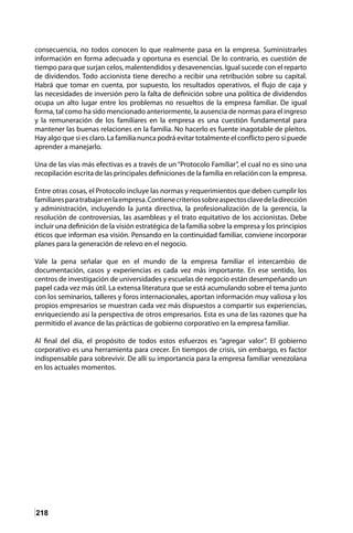 218
consecuencia, no todos conocen lo que realmente pasa en la empresa. Suministrarles
información en forma adecuada y oportuna es esencial. De lo contrario, es cuestión de
tiempo para que surjan celos, malentendidos y desavenencias. Igual sucede con el reparto
de dividendos. Todo accionista tiene derecho a recibir una retribución sobre su capital.
Habrá que tomar en cuenta, por supuesto, los resultados operativos, el flujo de caja y
las necesidades de inversión pero la falta de definición sobre una política de dividendos
ocupa un alto lugar entre los problemas no resueltos de la empresa familiar. De igual
forma, tal como ha sido mencionado anteriormente, la ausencia de normas para el ingreso
y la remuneración de los familiares en la empresa es una cuestión fundamental para
mantener las buenas relaciones en la familia. No hacerlo es fuente inagotable de pleitos.
Hay algo que si es claro. La familia nunca podrá evitar totalmente el conflicto pero si puede
aprender a manejarlo.
Una de las vías más efectivas es a través de un “Protocolo Familiar”, el cual no es sino una
recopilación escrita de las principales definiciones de la familia en relación con la empresa.
Entre otras cosas, el Protocolo incluye las normas y requerimientos que deben cumplir los
familiaresparatrabajarenlaempresa.Contienecriteriossobreaspectosclavedeladirección
y administración, incluyendo la junta directiva, la profesionalización de la gerencia, la
resolución de controversias, las asambleas y el trato equitativo de los accionistas. Debe
incluir una definición de la visión estratégica de la familia sobre la empresa y los principios
éticos que informan esa visión. Pensando en la continuidad familiar, conviene incorporar
planes para la generación de relevo en el negocio.
Vale la pena señalar que en el mundo de la empresa familiar el intercambio de
documentación, casos y experiencias es cada vez más importante. En ese sentido, los
centros de investigación de universidades y escuelas de negocio están desempeñando un
papel cada vez más útil. La extensa literatura que se está acumulando sobre el tema junto
con los seminarios, talleres y foros internacionales, aportan información muy valiosa y los
propios empresarios se muestran cada vez más dispuestos a compartir sus experiencias,
enriqueciendo así la perspectiva de otros empresarios. Esta es una de las razones que ha
permitido el avance de las prácticas de gobierno corporativo en la empresa familiar.
Al final del día, el propósito de todos estos esfuerzos es “agregar valor”. El gobierno
corporativo es una herramienta para crecer. En tiempos de crisis, sin embargo, es factor
indispensable para sobrevivir. De allí su importancia para la empresa familiar venezolana
en los actuales momentos.
 