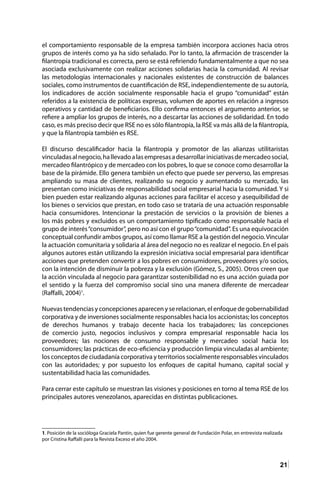 21
el comportamiento responsable de la empresa también incorpora acciones hacia otros
grupos de interés como ya ha sido señalado. Por lo tanto, la afirmación de trascender la
filantropía tradicional es correcta, pero se está refiriendo fundamentalmente a que no sea
asociada exclusivamente con realizar acciones solidarias hacia la comunidad. Al revisar
las metodologías internacionales y nacionales existentes de construcción de balances
sociales, como instrumentos de cuantificación de RSE, independientemente de su autoría,
los indicadores de acción socialmente responsable hacia el grupo “comunidad” están
referidos a la existencia de políticas expresas, volumen de aportes en relación a ingresos
operativos y cantidad de beneficiarios. Ello confirma entonces el argumento anterior, se
refiere a ampliar los grupos de interés, no a descartar las acciones de solidaridad. En todo
caso, es más preciso decir que RSE no es sólo filantropía, la RSE va más allá de la filantropía,
y que la filantropía también es RSE.
El discurso descalificador hacia la filantropía y promotor de las alianzas utilitaristas
vinculadasalnegocio,hallevadoalasempresasadesarrollariniciativasdemercadeosocial,
mercadeo filantrópico y de mercadeo con los pobres, lo que se conoce como desarrollar la
base de la pirámide. Ello genera también un efecto que puede ser perverso, las empresas
ampliando su masa de clientes, realizando su negocio y aumentando su mercado, las
presentan como iniciativas de responsabilidad social empresarial hacia la comunidad. Y si
bien pueden estar realizando algunas acciones para facilitar el acceso y asequibilidad de
los bienes o servicios que prestan, en todo caso se trataría de una actuación responsable
hacia consumidores. Intencionar la prestación de servicios o la provisión de bienes a
los más pobres y excluidos es un comportamiento tipificado como responsable hacia el
grupo de interés“consumidor”, pero no así con el grupo“comunidad”. Es una equivocación
conceptual confundir ambos grupos, así como llamar RSE a la gestión del negocio.Vincular
la actuación comunitaria y solidaria al área del negocio no es realizar el negocio. En el país
algunos autores están utilizando la expresión iniciativa social empresarial para identificar
acciones que pretenden convertir a los pobres en consumidores, proveedores y/o socios,
con la intención de disminuir la pobreza y la exclusión (Gómez, S., 2005). Otros creen que
la acción vinculada al negocio para garantizar sostenibilidad no es una acción guiada por
el sentido y la fuerza del compromiso social sino una manera diferente de mercadear
(Raffalli, 2004)1
.
Nuevas tendencias y concepciones aparecen y se relacionan, el enfoque de gobernabilidad
corporativa y de inversiones socialmente responsables hacia los accionistas; los conceptos
de derechos humanos y trabajo decente hacia los trabajadores; las concepciones
de comercio justo, negocios inclusivos y compra empresarial responsable hacia los
proveedores; las nociones de consumo responsable y mercadeo social hacia los
consumidores; las prácticas de eco-eficiencia y producción limpia vinculadas al ambiente;
los conceptos de ciudadanía corporativa y territorios socialmente responsables vinculados
con las autoridades; y por supuesto los enfoques de capital humano, capital social y
sustentabilidad hacia las comunidades.
Para cerrar este capítulo se muestran las visiones y posiciones en torno al tema RSE de los
principales autores venezolanos, aparecidas en distintas publicaciones.
1. Posición de la socióloga Graciela Pantin, quien fue gerente general de Fundación Polar, en entrevista realizada
por Cristina Raffalli para la Revista Exceso el año 2004.
 