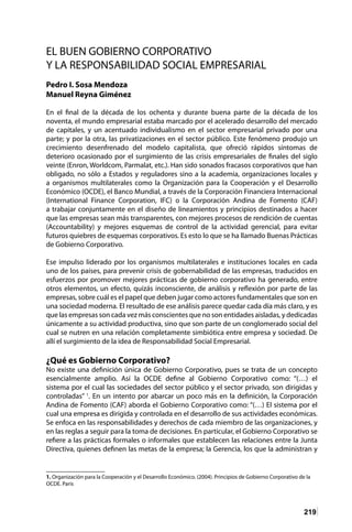 219
EL BUEN GOBIERNO CORPORATIVO
Y LA RESPONSABILIDAD SOCIAL EMPRESARIAL
Pedro I. Sosa Mendoza
Manuel Reyna Giménez
En el final de la década de los ochenta y durante buena parte de la década de los
noventa, el mundo empresarial estaba marcado por el acelerado desarrollo del mercado
de capitales, y un acentuado individualismo en el sector empresarial privado por una
parte; y por la otra, las privatizaciones en el sector público. Este fenómeno produjo un
crecimiento desenfrenado del modelo capitalista, que ofreció rápidos síntomas de
deterioro ocasionado por el surgimiento de las crisis empresariales de finales del siglo
veinte (Enron, Worldcom, Parmalat, etc.). Han sido sonados fracasos corporativos que han
obligado, no sólo a Estados y reguladores sino a la academia, organizaciones locales y
a organismos multilaterales como la Organización para la Cooperación y el Desarrollo
Económico (OCDE), el Banco Mundial, a través de la Corporación Financiera Internacional
(International Finance Corporation, IFC) o la Corporación Andina de Fomento (CAF)
a trabajar conjuntamente en el diseño de lineamientos y principios destinados a hacer
que las empresas sean más transparentes, con mejores procesos de rendición de cuentas
(Accountability) y mejores esquemas de control de la actividad gerencial, para evitar
futuros quiebres de esquemas corporativos. Es esto lo que se ha llamado Buenas Prácticas
de Gobierno Corporativo.
Ese impulso liderado por los organismos multilaterales e instituciones locales en cada
uno de los países, para prevenir crisis de gobernabilidad de las empresas, traducidos en
esfuerzos por promover mejores prácticas de gobierno corporativo ha generado, entre
otros elementos, un efecto, quizás inconsciente, de análisis y reflexión por parte de las
empresas, sobre cuál es el papel que deben jugar como actores fundamentales que son en
una sociedad moderna. El resultado de ese análisis parece quedar cada día más claro, y es
que las empresas son cada vez más conscientes que no son entidades aisladas, y dedicadas
únicamente a su actividad productiva, sino que son parte de un conglomerado social del
cual se nutren en una relación completamente simbiótica entre empresa y sociedad. De
allí el surgimiento de la idea de Responsabilidad Social Empresarial.
¿Qué es Gobierno Corporativo?
No existe una definición única de Gobierno Corporativo, pues se trata de un concepto
esencialmente amplio. Así la OCDE define al Gobierno Corporativo como: “(…) el
sistema por el cual las sociedades del sector público y el sector privado, son dirigidas y
controladas” 1
. En un intento por abarcar un poco más en la definición, la Corporación
Andina de Fomento (CAF) aborda el Gobierno Corporativo como: “(…) El sistema por el
cual una empresa es dirigida y controlada en el desarrollo de sus actividades económicas.
Se enfoca en las responsabilidades y derechos de cada miembro de las organizaciones, y
en las reglas a seguir para la toma de decisiones. En particular, el Gobierno Corporativo se
refiere a las prácticas formales o informales que establecen las relaciones entre la Junta
Directiva, quienes definen las metas de la empresa; la Gerencia, los que la administran y
1. Organización para la Cooperación y el Desarrollo Económico. (2004). Principios de Gobierno Corporativo de la
OCDE. Paris
 