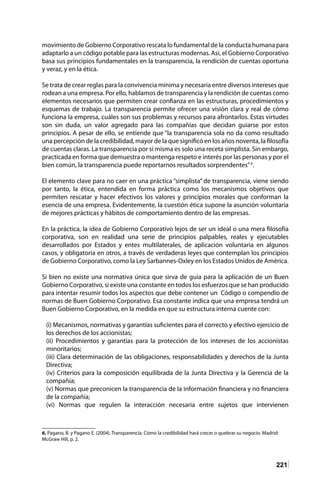 221
movimiento de Gobierno Corporativo rescata lo fundamental de la conducta humana para
adaptarlo a un código potable para las estructuras modernas. Así, el Gobierno Corporativo
basa sus principios fundamentales en la transparencia, la rendición de cuentas oportuna
y veraz, y en la ética.
Se trata de crear reglas para la convivencia mínima y necesaria entre diversos intereses que
rodean a una empresa. Por ello, hablamos de transparencia y la rendición de cuentas como
elementos necesarios que permiten crear confianza en las estructuras, procedimientos y
esquemas de trabajo. La transparencia permite ofrecer una visión clara y real de cómo
funciona la empresa, cuáles son sus problemas y recursos para afrontarlos. Estas virtudes
son sin duda, un valor agregado para las compañías que decidan guiarse por estos
principios. A pesar de ello, se entiende que “la transparencia sola no da como resultado
una percepción de la credibilidad, mayor de la que significó en los años noventa, la filosofía
de cuentas claras. La transparencia por sí misma es solo una receta simplista. Sin embargo,
practicada en forma que demuestra o mantenga respeto e interés por las personas y por el
bien común, la transparencia puede reportarnos resultados sorprendentes”6
.
El elemento clave para no caer en una práctica “simplista” de transparencia, viene siendo
por tanto, la ética, entendida en forma práctica como los mecanismos objetivos que
permiten rescatar y hacer efectivos los valores y principios morales que conforman la
esencia de una empresa. Evidentemente, la cuestión ética supone la asunción voluntaria
de mejores prácticas y hábitos de comportamiento dentro de las empresas.
En la práctica, la idea de Gobierno Corporativo lejos de ser un ideal o una mera filosofía
corporativa, son en realidad una serie de principios palpables, reales y ejecutables
desarrollados por Estados y entes multilaterales, de aplicación voluntaria en algunos
casos, y obligatoria en otros, a través de verdaderas leyes que contemplan los principios
de Gobierno Corporativo, como la Ley Sarbannes-Oxley en los Estados Unidos de América.
Si bien no existe una normativa única que sirva de guía para la aplicación de un Buen
Gobierno Corporativo, si existe una constante en todos los esfuerzos que se han producido
para intentar resumir todos los aspectos que debe contener un Código o compendio de
normas de Buen Gobierno Corporativo. Esa constante indica que una empresa tendrá un
Buen Gobierno Corporativo, en la medida en que su estructura interna cuente con:
(i) Mecanismos, normativas y garantías suficientes para el correcto y efectivo ejercicio de
los derechos de los accionistas;
(ii) Procedimientos y garantías para la protección de los intereses de los accionistas
minoritarios;
(iii) Clara determinación de las obligaciones, responsabilidades y derechos de la Junta
Directiva;
(iv) Criterios para la composición equilibrada de la Junta Directiva y la Gerencia de la
compañía;
(v) Normas que preconicen la transparencia de la información financiera y no financiera
de la compañía;
(vi) Normas que regulen la interacción necesaria entre sujetos que intervienen
6. Pagano, B. y Pagano E. (2004). Transparencia. Cómo la credibilidad hará crecer o quebrar su negocio. Madrid:
McGraw Hill, p. 2.
 