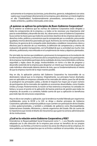 222
activamente en la empresa (accionistas, junta directiva, gerencia, trabajadores) con otros
sujetos que no participan directamente en la empresa, pero detentan un interés legítimo
en ella (“Stakeholders”, fundamentalmente proveedores, consumidores y usuarios,
medio ambiente, y público interesado), entre otras.
¿A quienes se aplican los principios de Buen Gobierno Corporativo?
De lo anterior se evidencia que las normas de Gobierno Corporativo están dirigidas a
todos los componentes de la empresa, y a todos se les reconoce una importancia vital
para la sostenibilidad y desarrollo de ésta. Así, observamos como el Gobierno Corporativo
busca sentar las bases para que todos los accionistas (dueños) de las empresas ejerzan sus
derechos civiles, políticos y económicos que le corresponde por su condición, procurando
igualdad y mismos derechos para todos por igual. Asimismo, las normas dirigidas a la Junta
Directiva y la gerencia de la compañía están destinadas a establecer mecanismos claros y
efectivos para la elección de sus miembros, la definición de competencias y criterios de
evaluación de gestión transparentes, con la finalidad de que su actividad sea mucho más
eficiente, profesional y más enfocada en el cumplimiento de metas y objetivos planteados.
	
Por otro lado, las normas que establecen y promueven la transparencia en la revelación de
la información financiera y no financiera de la compañía buscan integrar a los participantes
delaempresa,haciéndolospartícipesdelasrealidadesdeésta,transmitiéndolesconfianza,
seguridad y reglas claras de juego, involucrándolos en torno a la idea de progreso y
desarrollo sostenido de la empresa para despertar un interés que trascienda al papel que
cada individuo relacionado detenta dentro de ésta, que es fundamentalmente el interés
de que la empresa marche de la mejor manera posible.
Hoy en día, la aplicación práctica del Gobierno Corporativo ha trascendido de su
destinatario natural que es la empresa. Originalmente, sus principios fueron diseñados
para ser aplicables en empresas cotizadas en los mercados de valores, pues fue allí donde
se produjeron las principales caídas, y donde el impacto fue mayor por el gran número
de participantes de los mercados de capitales en economías desarrolladas, como Estados
Unidos y Europa. Posteriormente, la noción se hizo extensiva a empresas no cotizadas en
bolsas y se puso el acento en la aplicación de buenas prácticas de gestión para todas las
empresas, de acuerdo a su contexto, habida cuenta de que su aplicación es beneficiosa
para todo tipo de estructuras corporativas.
Hoy en día es tan amplia su aplicación, que la tendencia mundial liderada por organismos
multilaterales como la OCDE y la CAF, se dirige a diseñar principios de Gobierno
Corporativo,aplicablesaempresaspúblicasoquecuentenconparticipacióndelosEstados
o entes gubernamentales, y también a entidades de gobierno como Municipalidades,
Gobernaciones Estatales, Ministerios, y demás organismos del Estado. Ello da cuenta de
la importancia que reviste el diseño de mecanismos que guíen la correcta administración
de las instituciones.
¿Cuál es la relación entre Gobierno Corporativo y RSE?
Entendemos la Responsabilidad Social Empresarial como “(…) una filosofía corporativa
adoptada por la alta dirección de la empresa para actuar en beneficio de sus propios
trabajadores, sus familias y el entorno social en las zonas de influencia de las empresas. En
otras palabras, es una perspectiva que no se limita a satisfacer al consumidor, sino que se
 