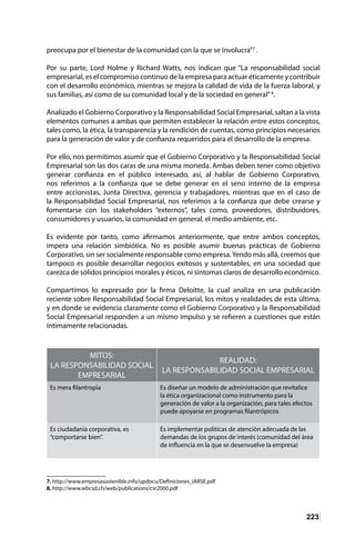 223
preocupa por el bienestar de la comunidad con la que se involucra”7
.
Por su parte, Lord Holme y Richard Watts, nos indican que “La responsabilidad social
empresarial, es el compromiso continuo de la empresa para actuar éticamente y contribuir
con el desarrollo económico, mientras se mejora la calidad de vida de la fuerza laboral, y
sus familias, así como de su comunidad local y de la sociedad en general”8
.
Analizado el Gobierno Corporativo y la Responsabilidad Social Empresarial, saltan a la vista
elementos comunes a ambas que permiten establecer la relación entre estos conceptos,
tales como, la ética, la transparencia y la rendición de cuentas, como principios necesarios
para la generación de valor y de confianza requeridos para el desarrollo de la empresa.
Por ello, nos permitimos asumir que el Gobierno Corporativo y la Responsabilidad Social
Empresarial son las dos caras de una misma moneda. Ambas deben tener como objetivo
generar confianza en el público interesado, así, al hablar de Gobierno Corporativo,
nos referimos a la confianza que se debe generar en el seno interno de la empresa
entre accionistas, Junta Directiva, gerencia y trabajadores, mientras que en el caso de
la Responsabilidad Social Empresarial, nos referimos a la confianza que debe crearse y
fomentarse con los stakeholders “externos”, tales como, proveedores, distribuidores,
consumidores y usuarios, la comunidad en general, el medio ambiente, etc.
Es evidente por tanto, como afirmamos anteriormente, que entre ambos conceptos,
impera una relación simbiótica. No es posible asumir buenas prácticas de Gobierno
Corporativo, sin ser socialmente responsable como empresa.Yendo más allá, creemos que
tampoco es posible desarrollar negocios exitosos y sustentables, en una sociedad que
carezca de sólidos principios morales y éticos, ni síntomas claros de desarrollo económico.
Compartimos lo expresado por la firma Deloitte, la cual analiza en una publicación
reciente sobre Responsabilidad Social Empresarial, los mitos y realidades de esta última,
y en donde se evidencia claramente como el Gobierno Corporativo y la Responsabilidad
Social Empresarial responden a un mismo impulso y se refieren a cuestiones que están
íntimamente relacionadas.
7. http://www.empresasostenible.info/updocu/Definiciones_IARSE.pdf
8. http://www.wbcsd.ch/web/publications/csr2000.pdf	
MITOS:
LA RESPONSABILIDAD SOCIAL
EMPRESARIAL
REALIDAD:
LA RESPONSABILIDAD SOCIAL EMPRESARIAL
Es mera filantropía Es diseñar un modelo de administración que revitalice
la ética organizacional como instrumento para la
generación de valor a la organización, para tales efectos
puede apoyarse en programas filantrópicos
Es ciudadanía corporativa, es
“comportarse bien”.
Es implementar políticas de atención adecuada de las
demandas de los grupos de interés (comunidad del área
de influencia en la que se desenvuelve la empresa)
 