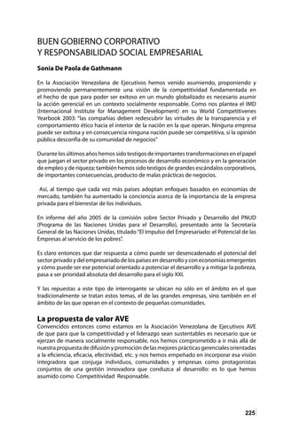 225
BUEN GOBIERNO CORPORATIVO
Y RESPONSABILIDAD SOCIAL EMPRESARIAL
Sonia De Paola de Gathmann
En la Asociación Venezolana de Ejecutivos hemos venido asumiendo, proponiendo y
promoviendo permanentemente una visión de la competitividad fundamentada en
el hecho de que para poder ser exitoso en un mundo globalizado es necesario asumir
la acción gerencial en un contexto socialmente responsable. Como nos plantea el IMD
(Internacional Institute for Management Development) en su World Competitivenes
Yearbook 2003: “las compañías deben redescubrir las virtudes de la transparencia y el
comportamiento ético hacia el interior de la nación en la que operan. Ninguna empresa
puede ser exitosa y en consecuencia ninguna nación puede ser competitiva, si la opinión
pública desconfía de su comunidad de negocios”
Durante los últimos años hemos sido testigos de importantes transformaciones en el papel
que juegan el sector privado en los procesos de desarrollo económico y en la generación
de empleo y de riqueza; también hemos sido testigos de grandes escándalos corporativos,
de importantes consecuencias, producto de malas prácticas de negocios.
Así, al tiempo que cada vez más países adoptan enfoques basados en economías de
mercado, también ha aumentado la conciencia acerca de la importancia de la empresa
privada para el bienestar de los individuos.
En informe del año 2005 de la comisión sobre Sector Privado y Desarrollo del PNUD
(Programa de las Naciones Unidas para el Desarrollo), presentado ante la Secretaría
General de las Naciones Unidas, titulado“El Impulso del Empresariado: el Potencial de las
Empresas al servicio de los pobres”.
Es claro entonces que dar respuesta a cómo puede ser desencadenado el potencial del
sector privado y del empresariado de los países en desarrollo y con economías emergentes
y cómo puede ser ese potencial orientado a potenciar el desarrollo y a mitigar la pobreza,
pasa a ser prioridad absoluta del desarrollo para el siglo XXI.
Y las repuestas a este tipo de interrogante se ubican no sólo en el ámbito en el que
tradicionalmente se tratan estos temas, el de las grandes empresas, sino también en el
ámbito de las que operan en el contexto de pequeñas comunidades.
La propuesta de valor AVE
Convencidos entonces como estamos en la Asociación Venezolana de Ejecutivos AVE
de que para que la competitividad y el liderazgo sean sustentables es necesario que se
ejerzan de manera socialmente responsable, nos hemos comprometido a ir más allá de
nuestra propuesta de difusión y promoción de las mejores prácticas gerenciales orientadas
a la eficiencia, eficacia, efectividad, etc. y nos hemos empeñado en incorporar esa visión
integradora que conjuga individuos, comunidades y empresas como protagonistas
conjuntos de una gestión innovadora que conduzca al desarrollo: es lo que hemos
asumido como Competitividad Responsable.
 