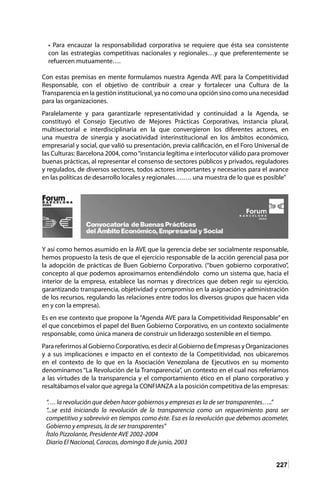 227
• Para encauzar la responsabilidad corporativa se requiere que ésta sea consistente
con las estrategias competitivas nacionales y regionales…y que preferentemente se
refuercen mutuamente….
Con estas premisas en mente formulamos nuestra Agenda AVE para la Competitividad
Responsable, con el objetivo de contribuir a crear y fortalecer una Cultura de la
Transparencia en la gestión institucional, ya no como una opción sino como una necesidad
para las organizaciones.
Paralelamente y para garantizarle representatividad y continuidad a la Agenda, se
constituyó el Consejo Ejecutivo de Mejores Prácticas Corporativas, instancia plural,
multisectorial e interdisciplinaria en la que convergieron los diferentes actores, en
una muestra de sinergia y asociatividad interinstitucional en los ámbitos económico,
empresarial y social, que valió su presentación, previa calificación, en el Foro Universal de
las Culturas: Barcelona 2004, como“instancia legítima e interlocutor válido para promover
buenas prácticas, al representar el consenso de sectores públicos y privados, reguladores
y regulados, de diversos sectores, todos actores importantes y necesarios para el avance
en las políticas de desarrollo locales y regionales….…. una muestra de lo que es posible”
Y así como hemos asumido en la AVE que la gerencia debe ser socialmente responsable,
hemos propuesto la tesis de que el ejercicio responsable de la acción gerencial pasa por
la adopción de prácticas de Buen Gobierno Corporativo. (“buen gobierno corporativo”,
concepto al que podemos aproximarnos entendiéndolo como un sistema que, hacia el
interior de la empresa, establece las normas y directrices que deben regir su ejercicio,
garantizando transparencia, objetividad y compromiso en la asignación y administración
de los recursos, regulando las relaciones entre todos los diversos grupos que hacen vida
en y con la empresa).
Es en ese contexto que propone la “Agenda AVE para la Competitividad Responsable” en
el que concebimos el papel del Buen Gobierno Corporativo, en un contexto socialmente
responsable, como única manera de construir un liderazgo sostenible en el tiempo.
Para referirnos al Gobierno Corporativo, es decir al Gobierno de Empresas y Organizaciones
y a sus implicaciones e impacto en el contexto de la Competitividad, nos ubicaremos
en el contexto de lo que en la Asociación Venezolana de Ejecutivos en su momento
denominamos “La Revolución de la Transparencia”, un contexto en el cual nos referíamos
a las virtudes de la transparencia y el comportamiento ético en el plano corporativo y
resaltábamos el valor que agrega la CONFIANZA a la posición competitiva de las empresas:
“…. la revolución que deben hacer gobiernos y empresas es la de ser transparentes…..”
“...se está iniciando la revolución de la transparencia como un requerimiento para ser
competitivo y sobrevivir en tiempos como éste. Esa es la revolución que debemos acometer,
Gobierno y empresas, la de ser transparentes”
Ítalo Pizzolante, Presidente AVE 2002-2004
Diario El Nacional, Caracas, domingo 8 de junio, 2003
 