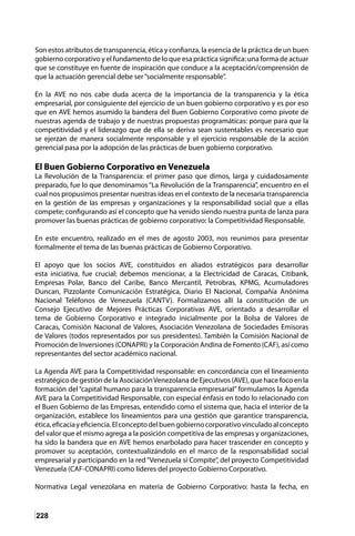 228
Son estos atributos de transparencia, ética y confianza, la esencia de la práctica de un buen
gobierno corporativo y el fundamento de lo que esa práctica significa: una forma de actuar
que se constituye en fuente de inspiración que conduce a la aceptación/comprensión de
que la actuación gerencial debe ser“socialmente responsable”.
En la AVE no nos cabe duda acerca de la importancia de la transparencia y la ética
empresarial, por consiguiente del ejercicio de un buen gobierno corporativo y es por eso
que en AVE hemos asumido la bandera del Buen Gobierno Corporativo como pivote de
nuestras agenda de trabajo y de nuestras propuestas programáticas: porque para que la
competitividad y el liderazgo que de ella se deriva sean sustentables es necesario que
se ejerzan de manera socialmente responsable y el ejercicio responsable de la acción
gerencial pasa por la adopción de las prácticas de buen gobierno corporativo.
El Buen Gobierno Corporativo en Venezuela
La Revolución de la Transparencia: el primer paso que dimos, larga y cuidadosamente
preparado, fue lo que denominamos “La Revolución de la Transparencia”, encuentro en el
cual nos propusimos presentar nuestras ideas en el contexto de la necesaria transparencia
en la gestión de las empresas y organizaciones y la responsabilidad social que a ellas
compete; configurando así el concepto que ha venido siendo nuestra punta de lanza para
promover las buenas prácticas de gobierno corporativo: la Competitividad Responsable.
En este encuentro, realizado en el mes de agosto 2003, nos reunimos para presentar
formalmente el tema de las buenas prácticas de Gobierno Corporativo.
El apoyo que los socios AVE, constituidos en aliados estratégicos para desarrollar
esta iniciativa, fue crucial; debemos mencionar, a la Electricidad de Caracas, Citibank,
Empresas Polar, Banco del Caribe, Banco Mercantil, Petrobras, KPMG, Acumuladores
Duncan, Pizzolante Comunicación Estratégica, Diario El Nacional, Compañía Anónima
Nacional Teléfonos de Venezuela (CANTV). Formalizamos allí la constitución de un
Consejo Ejecutivo de Mejores Prácticas Corporativas AVE, orientado a desarrollar el
tema de Gobierno Corporativo e integrado inicialmente por la Bolsa de Valores de
Caracas, Comisión Nacional de Valores, Asociación Venezolana de Sociedades Emisoras
de Valores (todos representados por sus presidentes). También la Comisión Nacional de
Promoción de Inversiones (CONAPRI) y la Corporación Andina de Fomento (CAF), así como
representantes del sector académico nacional.
La Agenda AVE para la Competitividad responsable: en concordancia con el lineamiento
estratégico de gestión de la AsociaciónVenezolana de Ejecutivos (AVE), que hace foco en la
formación del “capital humano para la transparencia empresarial” formulamos la Agenda
AVE para la Competitividad Responsable, con especial énfasis en todo lo relacionado con
el Buen Gobierno de las Empresas, entendido como el sistema que, hacia el interior de la
organización, establece los lineamientos para una gestión que garantice transparencia,
ética,eficaciayeficiencia.Elconceptodelbuengobiernocorporativovinculadoalconcepto
del valor que el mismo agrega a la posición competitiva de las empresas y organizaciones,
ha sido la bandera que en AVE hemos enarbolado para hacer trascender en concepto y
promover su aceptación, contextualizándolo en el marco de la responsabilidad social
empresarial y participando en la red“Venezuela sí Compite”, del proyecto Competitividad
Venezuela (CAF-CONAPRI) como líderes del proyecto Gobierno Corporativo.
Normativa Legal venezolana en materia de Gobierno Corporativo: hasta la fecha, en
 