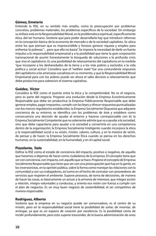 22
Gómez, Emeterio
Entiende la RSE, en su sentido más amplio, como la preocupación por problemas
concretos, problemas materiales, los problemas específicos de la sociedad. Sin embargo
su énfasis está en la Responsabilidad Moral, en la problemática espiritual, específicamente
ética, del ser humano. Sostiene que para poder desarrollarla hay que introducir reformas
en la concepción básica de la economía de mercado o de la sociedad capitalista. Se ubica
entre los que piensan que es imprescindible y forzoso generar riqueza y empleo para
enfrentar la pobreza“…pero que ello no basta”. Se impone la necesidad de darle un fuerte
impulso a la responsabilidad empresarial y a la posibilidad que tiene la gran corporación
transnacional de asumir honestamente la búsqueda de soluciones a la profunda crisis
que vive el capitalismo. Es una posibilidad de relanzamiento del capitalismo en la medida
“que incorpore a los desheredados de la tierra y a los más pobres y excluidos a la vida
política y social activa”. Considera que el “welfare state” fue una contundente respuesta
del capitalismo a las amenazas socialistas en su momento, y que la Responsabilidad Moral
Empresarial para con los pobres puede ser ahora el salto decisivo o relanzamiento que
debe producirse para sobrevivir el sistema capitalista.
Guédez, Víctor
Considera la RSE como el puente entre la ética y la competitividad. No es el negocio,
pero es parte del negocio. Propone una evolución desde la Empresa Económicamente
Responsable que debe ser productiva; la Empresa Públicamente Responsable que debe
generar empleo, pagar impuestos, cumplir con las leyes y ofrecer respuestas puntualizadas
con los marcos regulatorios establecidos; la Empresa Socialmente Dispuesta que adquiere
conciencia de su entorno, se identifica con los problemas de éste y establece como
consecuencia una decisión de ayudar al entorno y hacerse corresponsable con él; la
EmpresaSocialmenteCompetentequenosolamenteadmitequevaaayudaralasociedad,
sino que debe capacitarse para ayudar a la sociedad y convertirla en una competencia
dentro de la organización; la Empresa Socialmente Inteligente cuando incorpora la ética
y la responsabilidad social a su visión, misión, valores, cultura, y en la manera de sentir,
de pensar y de hacer; la Empresa Socialmente Ética cuando se piensa en los derechos
humanos, en la sustentabilidad, en la humanidad, y en el capital social.
Pizzolante, Ítalo
Define la RSE como el estado de conciencia del impacto, positivo o negativo, de aquello
que hacemos o dejamos de hacer como ciudadanos de la empresa. El concepto tiene que
verconconciencia,conimpacto,conaquelloquesehace.ProponeelconceptodeEmpresa
Socialmente Responsable que tiene que ver con una preocupación que hay en la gente, en
los inversionistas, en la opinión pública, sobre la forma como manejan las relaciones con la
comunidad y con sus trabajadores, así como en el hecho de contratar con proveedores de
servicios que respeten el ambiente. Supone procesos, de toma de decisiones, de manera
de hacer las cosas, es básicamente un actuar y la armonía de intereses, que integra acción
y relación, integra voluntades y conductas, y orienta esa visión con fuerza a cumplir con
el plan de negocios. Es un muy buen negocio de sostenibilidad, el ser competitivo de
manera responsable.
Rodríguez, Alberto
Sostiene que la empresa en su negocio puede ser conservadora, es el centro de su
misión, pero en la responsabilidad social tiene la posibilidad de soñar, de inventar, de
arriesgar, ya que es un espacio de creación por excelencia. Es la posibilidad cierta de
incidir profundamente, pero esto supone trascender, de la buena administración de unos
 