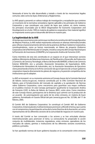 229
Venezuela el tema ha sido desarrollado y tratado a través de los mecanismos legales
comunes, tales como las leyes, Ordenanzas y Reglamentos.
La AVE apoyó y presentó un valioso trabajo de investigación y recopilación que contiene
un inventario de la normativa venezolana vigente aplicable a los principios de Gobierno
Corporativo y que constituyen una matriz de leyes que cubren, en cierta manera,
los principios enunciados por la OECD (Organization for Economic Cooperation and
Development) en el año 1999 en materia de gobierno corporativo. Este material significó
un importante avance para el desarrollo del tema en nuestro país.
La legitimidad de la AVE
AltiempoquerecorríamosestecaminoquenosllevóalaconstitucióndelConsejoEjecutivo
de Mejores Prácticas, la AVE realizó importantes esfuerzos en alianzas interinstitucionales
para reforzar el posicionamiento del tema de las prácticas del Buen Gobierno Corporativo,
constituyéndonos, como ya hemos mencionado, en líderes de proyecto (Gobierno
Corporativo) de la RedVenezuela Sí Compite, iniciativa conjunta del Consejo Nacional para
la Promoción de Inversiones (CONAPRI) y la Corporación Andina de Fomento (CAF).
Como miembros de esta red, constituida en un espacio en el que interactúan sectores
públicos (Ministerios de Relaciones Exteriores, de Planificación y Desarrollo, de Producción
y Comercio, de Ciencia yTecnología, el Banco de Desarrollo BANDES, el Banco de Comercio
Exterior BANCOEX, etc.) y privados (Asociación Venezolana de Exportadores AVEX,
Confederación Venezolana de Industriales, etc.) la Asociación Venezolana de Ejecutivos
viene presentando el tema en la firme convicción de que el ejercicio de un buen gobierno
corporativo impacta directamente los planes de negocios y la posición competitiva de las
instituciones que lo adoptan.
La AVE se incorporó en su momento asimismo al Consejo Asesor de la Comisión Nacional
de Valores (www.cnv.gov.ve), instancia constituida por la CNV, Comisión Nacional de
Valores, para el fortalecimiento del mercado de capitales y la aprobación de Normas
sobre Gobierno Corporativo, como mecanismo para garantizar una mayor confianza
en el público inversor. En este Consejo participaron igualmente la Corporación Andina
de Fomento (CAF), la Bolsa de Valores de Caracas (BVC), entre otros. Como miembros
de este Consejo Asesor, participamos de la dinámica que culminó con la producción de
un acuerdo de autorregulación por parte de los entes emisores, en materia de buen
gobierno, formalizado en Gaceta Oficial del país (www.tsj.gov.ve) No. 327286, del 17 de
febrero, 2005.
El Comité AVE de Gobierno Corporativo: Se constituyó el Comité AVE de Gobierno
Corporativo, instancia plural y multisectorial para promover y difundir el tema y que cuenta
con el compromiso y la participación activa de la Junta Directiva de la Asociación, así como
representantes de los diferentes sectores de la comunidad de negocios en nuestro país.
A través del Comité se han convocado a los actores y se han articulado alianzas
interinstitucionales para promover el tema. La convocatoria ha propiciado la acción
conjunta de multilaterales, instancias reguladoras, entes emisores, operadores de los
mercados de valores, gremios e instituciones de los diferentes sectores económicos,
públicos y privados.
Se han aprobado normas de buen gobierno basadas en la concertación entre emisores
 