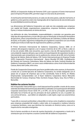 231
(OECD), la Corporación Andina de Fomento (CAF) y por supuesto el Centro Internacional
para la Empresa Privada (CIPE), permiten seguir en esta tarea de promoción.
A nivel local la red interinstitucional es, en cada uno de estos países, cada día más fuerte, el
gobierno y otros gremios están más impregnados de la importancia de esta temática para
la sostenibilidad económica del país.
Las dimensiones del Gobierno Corporativo son cada vez más aceptadas para empresas
con capital del Estado, organizaciones cooperativas, empresas familiares, compañías
Pymes, e incluso instituciones sin ánimo de lucro.
Las definición de roles, formalidades, responsabilidades y controles son garantías para
todo tipo de organizaciones y es por ello que aquí en Venezuela, la Asociación Venezolana
de Ejecutivos, ahora conjuntamente con Confecámaras de Colombia y la Bolsa de Valores
de Quito, en Ecuador, seguiremos trabajando por el gobierno corporativo con una mirada
amplia que involucra todo tipo de organizaciones públicas y privadas.
El Primer Seminario Internacional de Gobierno Corporativo, Caracas 2006: en el
contexto del programa regional y con el apoyo irrestricto de la CAF, se llevó a cabo en
el mes de octubre 2006, este encuentro, que reunió a más de 200 representantes de la
comunidad de negocios del país y que contó con la participación de expositores locales e
internacionales que compartieron con la audiencia las visiones de la AVE, de la Comisión
Nacional de Valores, Bolsa de Valores, CAF, Centro Internacional para la Empresa Privada
(CIPE) Corporación Financiera Internacional - Banco Mundial (IFC-WB), Confederación
de Cámaras de Comercio Colombiana, Bolsa de Valores de Quito, Instituto Brasilero de
Gobierno Corporativo (IBGC), así como casos emblemáticos como el de la Electricidad de
Caracas, Banco del Caribe, entre otros.
Fondo de Cooperación Empresarial: para hacer posible todos estos avances, la Asociación,
a través de su Comité Ejecutivo de Gobierno Corporativo, ha venido trabajando con el
apoyo de un grupo de empresas que se han constituido, hasta la fecha, en Aliados
Empresariales Comprometidos con el Buen Gobierno Corporativo: Banco Mercantil,
Electricidad de Caracas, Empresas Polar, Escritorio Araque, Reyna, Sosa, Viso & Pittier y
Bancaribe.
Hablan los actores locales
Del enriquecedor intercambio que a nivel internacional fue posible a través de las mesas
redondasdetrabajolatinoamericanasdelaOECD,realizadasconlaparticipacióndelGlobal
Corporate Governance Forum GCGF, IFC y el CIPE, uno de los principales aprendizajes
derivados fue el hecho de que los principios de buen gobierno no son, ni pueden ser,
una camisa de fuerza… que deben ser adaptados a cada región, según sus características
particulares.
Y para ello es necesario profundizar y desarrollar en temas como el gobierno corporativo
para empresas propiedad del estado y sobre todo, en la pequeña y mediana industria
y empresas familiares, casos que dominan los mercados en América Latina, como en la
mayoría de los mercados emergentes.
Esto lo hemos asumido en el seno de nuestra Asociación y lo expresamos a través de la
orientación que se le imprime a nuestro Comité AVE de Gobierno Corporativo:
 