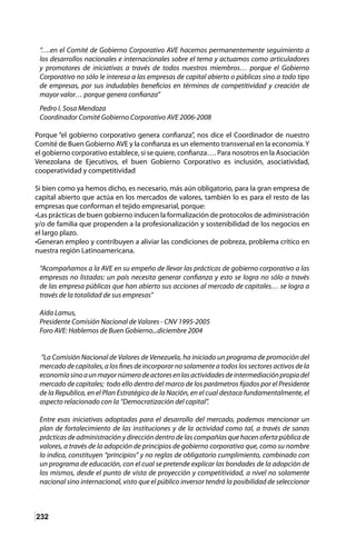 232
“….en el Comité de Gobierno Corporativo AVE hacemos permanentemente seguimiento a
los desarrollos nacionales e internacionales sobre el tema y actuamos como articuladores
y promotores de iniciativas a través de todos nuestros miembros… porque el Gobierno
Corporativo no sólo le interesa a las empresas de capital abierto o públicas sino a todo tipo
de empresas, por sus indudables beneficios en términos de competitividad y creación de
mayor valor… porque genera confianza”
Pedro I. Sosa Mendoza
Coordinador Comité Gobierno Corporativo AVE 2006-2008
Porque “el gobierno corporativo genera confianza”, nos dice el Coordinador de nuestro
Comité de Buen Gobierno AVE y la confianza es un elemento transversal en la economía.Y
el gobierno corporativo establece, si se quiere, confianza…. Para nosotros en la Asociación
Venezolana de Ejecutivos, el buen Gobierno Corporativo es inclusión, asociatividad,
cooperatividad y competitividad
Si bien como ya hemos dicho, es necesario, más aún obligatorio, para la gran empresa de
capital abierto que actúa en los mercados de valores, también lo es para el resto de las
empresas que conforman el tejido empresarial, porque:
•Las prácticas de buen gobierno inducen la formalización de protocolos de administración
y/o de familia que propenden a la profesionalización y sostenibilidad de los negocios en
el largo plazo.
•Generan empleo y contribuyen a aliviar las condiciones de pobreza, problema crítico en
nuestra región Latinoamericana.
“Acompañamos a la AVE en su empeño de llevar las prácticas de gobierno corporativo a las
empresas no listadas: un país necesita generar confianza y esto se logra no sólo a través
de las empresa públicas que han abierto sus acciones al mercado de capitales… se logra a
través de la totalidad de sus empresas”
Aída Lamus,
Presidente Comisión Nacional de Valores - CNV 1995-2005
Foro AVE: Hablemos de Buen Gobierno...diciembre 2004
“La Comisión Nacional de Valores de Venezuela, ha iniciado un programa de promoción del
mercado de capitales, a los fines de incorporar no solamente a todos los sectores activos de la
economíasinoaunmayornúmerodeactoresenlasactividadesdeintermediaciónpropiadel
mercado de capitales; todo ello dentro del marco de los parámetros fijados por el Presidente
de la Republica, en el Plan Estratégico de la Nación, en el cual destaca fundamentalmente, el
aspecto relacionado con la “Democratización del capital”.
Entre esas iniciativas adoptadas para el desarrollo del mercado, podemos mencionar un
plan de fortalecimiento de las instituciones y de la actividad como tal, a través de sanas
prácticas de administración y dirección dentro de las compañías que hacen oferta pública de
valores, a través de la adopción de principios de gobierno corporativo que, como su nombre
lo indica, constituyen “principios” y no reglas de obligatorio cumplimiento, combinado con
un programa de educación, con el cual se pretende explicar las bondades de la adopción de
los mismos, desde el punto de vista de proyección y competitividad, a nivel no solamente
nacional sino internacional, visto que el público inversor tendrá la posibilidad de seleccionar
 