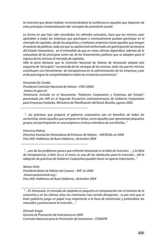 233
la inversión que desea realizar, incrementándose la confianza en aquellas que disponen de
estos principios (materialización del concepto de contraloría social).
La forma en que han sido concebidos los referidos principios, hace que los mismos sean
aplicables a todas las empresas que participan o eventualmente puedan participar en el
mercado de capitales, desde las pequeñas y medianas empresas hasta aquellas que tengan
elcarácterdepúblicas,todavezquesucapitalestáconformadoconparticipaciónaccionaria
del Estado Venezolano, en el entendido de que en estas últimas dependerá, además de la
naturaleza de los principios como tal, de los lineamientos políticos que se adopten para el
ingreso de las mismas al mercado de capitales.
Vale la pena destacar que la Comisión Nacional de Valores de Venezuela adoptó este
esquema de “principios” convencida de las ventajas de los mismos, toda vez que los mismos
constituyen una herramienta de transparencia en la administración de las empresas y por
ende para lograr la competitividad en todas las instancias económicas”.
Fernando De Candia
Presidente Comisión Nacional de Valores - CNV (2006)
(www.cnv.gov.ve)
Testimonio incluido en el documento “Gobierno Corporativo y Empresas del Estado”;
presentado por AVE en el Segundo Encuentro Latinoamericano de Gobierno Corporativo
para Empresas Estatales, Ministerio de Planificación del Brasil, Brasilia, agosto 2005.
________________________________________
“…las prácticas que propone el gobierno corporativo van en beneficio de todos los
accionistas, tanto aquellos que compran en bolsa, como aquellos que representan pequeños
grupos con participación en una empresa o incluso miembros de una familia...”
Francisco Palma,
Directivo Asociación Venezolana de Emisores de Valores – AVESEVAL en 2004
Foro AVE: Hablemos de Buen Gobierno...diciembre 2004
________________________________________
“…uno de los problemas graves que enfrenta Venezuela es la falta de inversión… y la falta
de transparencia, si bien no es el único, es uno de los obstáculos para la inversión... allí la
adopción de prácticas de Gobierno Corporativo pueden hacer un aporte importante...”
Nelson Ortiz
Presidente Bolsa de Valores de Caracas – BVC en 2004
(www.caracasstock.org )
Foro AVE: Hablemos de Buen Gobierno...diciembre 2004
________________________________________
“…En Venezuela, el mercado de capitales es pequeño en comparación con el tamaño de la
economía y en los últimos años las inversiones han venido decayendo... es por esto que el
buen gobierno juega un papel muy importante a la hora de reestimular y profundizar los
mercados y promocionar la inversión…”
Dinorah Singer
Gerente de Promoción de Inversiones en 2004
Comisión Nacional para la Promoción de Inversiones - CONAPRI
 