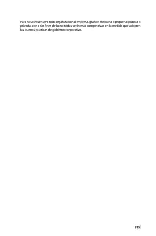 235
Para nosotros en AVE toda organización o empresa, grande, mediana o pequeña; pública o
privada, con o sin fines de lucro; todas serán más competitivas en la medida que adopten
las buenas prácticas de gobierno corporativo.
 