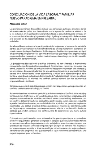 238
CONCILIACIÓN DE LA VIDA LABORAL Y FAMILIAR
NUEVO PARADIGMA EMPRESARIAL
Alexandra Millán
Las primeras demandas de equilibrio trabajo-vida comienzan a aflorar a principios de los
años setenta en los países más desarrollados tras la ruptura del modelo de referencia de
la era industrial, en el que la estructura familiar clásica, la actividad industrial centrada en
el hombre sujeto a horarios y lugares de trabajo rígidos y la consagración de las mujeres
a la atención de las responsabilidades reproductivas quiebra para dar paso a nuevas
realidades.
Así, el notable crecimiento de la participación de las mujeres en el mercado de trabajo, la
pérdida de protagonismo de la familia tradicional de un solo mantenedor económico en
pos de nuevas tipologías (familias con dobles ingresos, familias monoparentales, etc.) y el
envejecimiento progresivo de las personas trabajadoras que integran las organizaciones
empresariales han marcado un cambio cualitativo que, sin embargo, no ha sido asumido
por el mundo de la producción.
Las percepciones sociales sobre el trabajo y la familia no han cambiado al mismo ritmo
con que se ha transformado el mercado laboral. Corporaciones y empresas presentan hoy
en día, unas líneas maestras de estructuración del trabajo que responden a los intereses y
las necesidades de un empleado tipo, de sexo varón perteneciente a un modelo familiar
basado en el hombre como sostén económico y la mujer en el doble rol de pilar de la
familia y subordinada del primero. Este modelo de “trabajador ideal” hombre no sólo es
discriminatorio para las mujeres sino también para los hombres que han asumido sus
responsabilidades familiares.
Como consecuencia de esta ceguera cada vez son más las personas que experimentan un
conflicto creciente entre el trabajo y la familia.
Actualmente existen numerosos ejemplos que demuestran que el conflicto entre trabajo y
familia, además de afectar a la persona trabajadora, tiene consecuencias negativas para la
empresa; cuadros de estrés, insatisfacción laboral, menor compromiso y rendimiento con
los objetivos de la empresa, llevan a esta última a enfrentarse a costos crecientes en cuanto
a productividad en descenso, peor calidad de vida y pérdida de personas empleadas
cualificadas. Una actitud proactiva de las organizaciones respecto de este tema puede
ser de gran ayuda teniendo en cuenta que no se trata sólo de la implantación de ciertas
políticas que ayuden a mejorar este conflicto, sino del desarrollo de una nueva cultura
organizacional.
El éxito de estas políticas radica en su universalización, puesto que si lo que se pretende es
promoverlaigualdaddegéneroenlaempresa,esobligadoqueesosplanestrabajo-familia
se destinen tanto a los trabajadores como a las trabajadoras y que busquen promover una
“prestación de cuidados familiares compartida”por igual por los hombres y las mujeres. Si
los programas para remediar la situación se dirigen exclusivamente a las mujeres, el costo
adicional de tales programas hará que las empresas sigan viendo más caro contratar a una
mujer trabajadora que a un hombre.
 