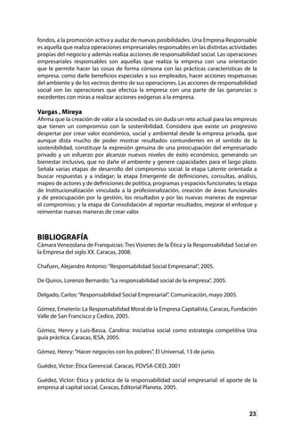 23
fondos, a la promoción activa y audaz de nuevas posibilidades. Una Empresa Responsable
es aquella que realiza operaciones empresariales responsables en las distintas actividades
propias del negocio y además realiza acciones de responsabilidad social. Las operaciones
empresariales responsables son aquellas que realiza la empresa con una orientación
que le permite hacer las cosas de forma cónsona con las prácticas características de la
empresa, como darle beneficios especiales a sus empleados, hacer acciones respetuosas
del ambiente y de los vecinos dentro de sus operaciones. Las acciones de responsabilidad
social son las operaciones que efectúa la empresa con una parte de las ganancias o
excedentes con miras a realizar acciones exógenas a la empresa.
Vargas , Mireya
Afirma que la creación de valor a la sociedad es sin duda un reto actual para las empresas
que tienen un compromiso con la sostenibilidad. Considera que existe un progresivo
despertar por crear valor económico, social y ambiental desde la empresa privada, que
aunque dista mucho de poder mostrar resultados contundentes en el sentido de la
sostenibilidad, constituye la expresión genuina de una preocupación del empresariado
privado y un esfuerzo por alcanzar nuevos niveles de éxito económico, generando un
bienestar inclusivo, que no dañe el ambiente y genere capacidades para el largo plazo.
Señala varias etapas de desarrollo del compromiso social: la etapa Latente orientada a
buscar respuestas y a indagar; la etapa Emergente de definiciones, consultas, análisis,
mapeo de actores y de definiciones de política, programas y espacios funcionales; la etapa
de Institucionalización vinculada a la profesionalización, creación de áreas funcionales
y de preocupación por la gestión, los resultados y por las nuevas maneras de expresar
el compromiso; y la etapa de Consolidación al reportar resultados, mejorar el enfoque y
reinventar nuevas maneras de crear valor.
BIBLIOGRAFÍA
Cámara Venezolana de Franquicias: Tres Visiones de la Ética y la Responsabilidad Social en
la Empresa del siglo XX. Caracas, 2008.
Chafuen, Alejandro Antonio:“Responsabilidad Social Empresarial”, 2005.
De Quiros, Lorenzo Bernardo:“La responsabilidad social de la empresa”, 2005.
Delgado, Carlos:“Responsabilidad Social Empresarial”. Comunicación, mayo 2005.
Gómez, Emeterio: La Responsabilidad Moral de la Empresa Capitalista, Caracas, Fundación
Valle de San Francisco y Cedice, 2005.
Gómez, Henry y Luis-Bassa, Carolina: Iniciativa social como estrategia competitiva Una
guía práctica. Caracas, IESA, 2005.
Gómez, Henry:“Hacer negocios con los pobres”. El Universal, 13 de junio.
Guédez, Víctor: Ética Gerencial. Caracas, PDVSA-CIED, 2001
Guédez, Víctor: Ética y práctica de la responsabilidad social empresarial: el aporte de la
empresa al capital social, Caracas, Editorial Planeta, 2005.
 