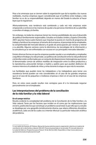 239
Pese a las amenazas que se ciernen sobre la organización que da la espalda a las nuevas
realidades, muchas empresas siguen considerando que el conflicto entre trabajo y vida
familiar no es de su responsabilidad, dejando en manos del Estado la solución al hacer
leyes que lo regularicen.
Afortunadamente, esta tendencia está cambiando y cada vez más empresas están
empezando a centrarse en las maneras de ayudar a las personas miembros de sus plantillas
a conciliar el trabajo y la familia.
Sin embargo, no todas las empresas tienen las mismas posibilidades de cara al desarrollo
de políticas familiarmente responsables. Estudios en Estados Unidos y España (Chinchilla,
2001) apuntan hacia cuatro factores que impulsan la puesta en marcha de programas de
trabajo y familia en las empresas: el tamaño de la empresa, el porcentaje de las empleadas,
la competitividad del mercado laboral y el grado de preocupación por reclutar y retener
a su plantilla. Algunos sectores como la electrónica, las tecnologías de la información y
la consultoría ya se ven enfrentados con escasez en sus principales mercados laborales1
.
Existen diversas formas en que las empresas pueden ayudar a sus empleados y empleadas
a equilibrar el trabajo y la vida privada. Las políticas de conciliación entre la vida profesional
y la familiar están conformadas por un conjunto de disposiciones heterogéneas que tienen
el denominador común de arbitrar medidas de integración entre la esfera productiva y
la reproductiva, procurando tiempo a madres y padres para que puedan dedicarse de
manera intensiva al cuidado de niños y niñas durante la etapa en que más lo necesitan.
Las facilidades que pueden tener las trabajadoras y los trabajadores para tomar una
excedencia formal pueden ser más considerables en el caso de las grandes empresas
que en el caso de las pequeñas o medianas empresas o bien en el caso de las empresas
familiares.
Pero, en estos casos puede resultar más ventajoso para él o la interesada negociar
personalmente con el empleador.
Las interpretaciones del problema de la conciliación
de la vida familiar y la vida laboral
En el campo teórico
Resulta evidente la complejidad del problema de la Conciliación de la Vida Familiar y la
Vida Laboral. Tanto por los factores que inciden en él como por las implicaciones que
encierra, podría decirse que constituye un problema social total. Es por ello que su estudio
se despliega por una geografía temáticamente diversa, que abarca diferentes disciplinas
académicas, cada una de las cuales va a intentar efectuar su particular reducción analítica
del problema.
1. Luiz Ladrón de Guevara, Mª Dolores, Manual de buenas prácticas para la negociación colectiva en materia de
conciliación de la vida familiar y laboral, CEN-UGT, Ponencia presentada en las jornadas“El mercado laboral en
la ciudad de Valencia. Perspectivas para el futuro”. 29 de Abril de 2002. Disponible en http://www.valencia.es/
ayuntamiento/webs/empleo/ponenc4.pdf
 