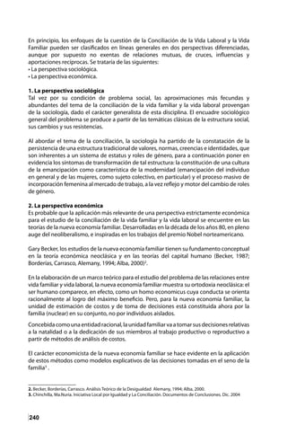 240
En principio, los enfoques de la cuestión de la Conciliación de la Vida Laboral y la Vida
Familiar pueden ser clasificados en líneas generales en dos perspectivas diferenciadas,
aunque por supuesto no exentas de relaciones mutuas, de cruces, influencias y
aportaciones recíprocas. Se trataría de las siguientes:
• La perspectiva sociológica.
• La perspectiva económica.
1. La perspectiva sociológica
Tal vez por su condición de problema social, las aproximaciones más fecundas y
abundantes del tema de la conciliación de la vida familiar y la vida laboral provengan
de la sociología, dado el carácter generalista de esta disciplina. El encuadre sociológico
general del problema se produce a partir de las temáticas clásicas de la estructura social,
sus cambios y sus resistencias.
Al abordar el tema de la conciliación, la sociología ha partido de la constatación de la
persistencia de una estructura tradicional de valores, normas, creencias e identidades, que
son inherentes a un sistema de estatus y roles de género, para a continuación poner en
evidencia los síntomas de transformación de tal estructura: la constitución de una cultura
de la emancipación como característica de la modernidad (emancipación del individuo
en general y de las mujeres, como sujeto colectivo, en particular) y el proceso masivo de
incorporación femenina al mercado de trabajo, a la vez reflejo y motor del cambio de roles
de género.
2. La perspectiva económica
Es probable que la aplicación más relevante de una perspectiva estrictamente económica
para el estudio de la conciliación de la vida familiar y la vida laboral se encuentre en las
teorías de la nueva economía familiar. Desarrolladas en la década de los años 80, en pleno
auge del neoliberalismo, e inspiradas en los trabajos del premio Nobel norteamericano.
Gary Becker, los estudios de la nueva economía familiar tienen su fundamento conceptual
en la teoría económica neoclásica y en las teorías del capital humano (Becker, 1987;
Borderías, Carrasco, Alemany, 1994; Alba, 2000)2
.
En la elaboración de un marco teórico para el estudio del problema de las relaciones entre
vida familiar y vida laboral, la nueva economía familiar muestra su ortodoxia neoclásica: el
ser humano comparece, en efecto, como un homo economicus cuya conducta se orienta
racionalmente al logro del máximo beneficio. Pero, para la nueva economía familiar, la
unidad de estimación de costos y de toma de decisiones está constituida ahora por la
familia (nuclear) en su conjunto, no por individuos aislados.
Concebidacomounaentidadracional,launidadfamiliarvaatomarsusdecisionesrelativas
a la natalidad o a la dedicación de sus miembros al trabajo productivo o reproductivo a
partir de métodos de análisis de costos.
El carácter economicista de la nueva economía familiar se hace evidente en la aplicación
de estos métodos como modelos explicativos de las decisiones tomadas en el seno de la
familia3
.
2. Becker, Borderías, Carrasco. Análisis Teórico de la Desigualdad Alemany, 1994; Alba, 2000.
3. Chinchilla, Ma.Nuria. Iniciativa Local por Igualdad y La Conciliación. Documentos de Conclusiones. Dic. 2004
 