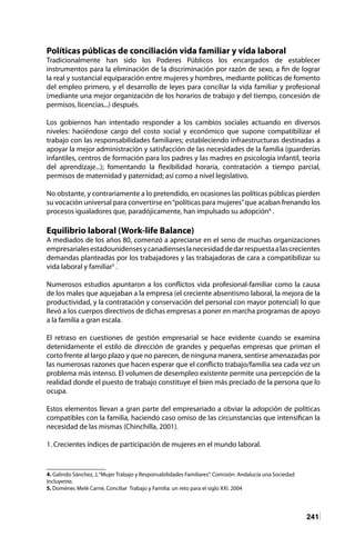 241
Políticas públicas de conciliación vida familiar y vida laboral
Tradicionalmente han sido los Poderes Públicos los encargados de establecer
instrumentos para la eliminación de la discriminación por razón de sexo, a fin de lograr
la real y sustancial equiparación entre mujeres y hombres, mediante políticas de fomento
del empleo primero, y el desarrollo de leyes para conciliar la vida familiar y profesional
(mediante una mejor organización de los horarios de trabajo y del tiempo, concesión de
permisos, licencias...) después.
Los gobiernos han intentado responder a los cambios sociales actuando en diversos
niveles: haciéndose cargo del costo social y económico que supone compatibilizar el
trabajo con las responsabilidades familiares; estableciendo infraestructuras destinadas a
apoyar la mejor administración y satisfacción de las necesidades de la familia (guarderías
infantiles, centros de formación para los padres y las madres en psicología infantil, teoría
del aprendizaje...); fomentando la flexibilidad horaria, contratación a tiempo parcial,
permisos de maternidad y paternidad; así como a nivel legislativo.
No obstante, y contrariamente a lo pretendido, en ocasiones las políticas públicas pierden
su vocación universal para convertirse en“políticas para mujeres”que acaban frenando los
procesos igualadores que, paradójicamente, han impulsado su adopción4
.
Equilibrio laboral (Work-life Balance)
A mediados de los años 80, comenzó a apreciarse en el seno de muchas organizaciones
empresarialesestadounidensesycanadienseslanecesidaddedarrespuestaalascrecientes
demandas planteadas por los trabajadores y las trabajadoras de cara a compatibilizar su
vida laboral y familiar5
.
Numerosos estudios apuntaron a los conflictos vida profesional-familiar como la causa
de los males que aquejaban a la empresa (el creciente absentismo laboral, la mejora de la
productividad, y la contratación y conservación del personal con mayor potencial) lo que
llevó a los cuerpos directivos de dichas empresas a poner en marcha programas de apoyo
a la familia a gran escala.
El retraso en cuestiones de gestión empresarial se hace evidente cuando se examina
detenidamente el estilo de dirección de grandes y pequeñas empresas que priman el
corto frente al largo plazo y que no parecen, de ninguna manera, sentirse amenazadas por
las numerosas razones que hacen esperar que el conflicto trabajo/familia sea cada vez un
problema más intenso. El volumen de desempleo existente permite una percepción de la
realidad donde el puesto de trabajo constituye el bien más preciado de la persona que lo
ocupa.
Estos elementos llevan a gran parte del empresariado a obviar la adopción de políticas
compatibles con la familia, haciendo caso omiso de las circunstancias que intensifican la
necesidad de las mismas (Chinchilla, 2001).
1. Crecientes índices de participación de mujeres en el mundo laboral.
4. Galindo Sánchez, J,“Mujer Trabajo y Responsabilidades Familiares”. Comisión: Andalucía una Sociedad
Incluyente.
5. Doménec Melè Carnè, Conciliar Trabajo y Familia: un reto para el siglo XXI. 2004	
 
