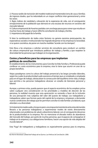 242
2. Proceso tardío de transición del modelo tradicional mantenedor/ama de casa a familias
de ingresos duales, que ha redundado en un mayor conflicto inter-generacional y entre
los sexos.
3. Bajos índices de natalidad y elevación de la esperanza de vida, con el consiguiente
envejecimiento de la población que derivará en una escasez de recursos en sectores del
mercado laboral.
4. Cultura empresarial de horarios partidos con una larga pausa para comer que resulta en
muchas horas de trabajo y hacen difícil la conciliación de trabajo y familia.
5. Importancia del papel de la familia.
Si bien la combinación de todos estos factores no genera excesiva preocupación, las
expectativas sociales e institucionales han logrado despertar en las empresas la necesidad,
si se quiere cosmética, de poner en marcha medidas“acorde con los tiempos”.
Esto lleva a las empresas a solicitar servicios de consultoría para conducir un cambio
de cultura empresarial que introduzca políticas de trabajo y familia y que respeten la
diversidad de las personas que trabajan en la organización.
Costos y beneficios para las empresas que implantan
políticas de conciliación
El establecimiento de los instrumentos para Conciliar la Vida Familiar y Profesional puede
conllevar un costo económico para la empresa, ésta lo tiene que asumir en aras de su
propio beneficio.
Viejos paradigmas como la cultura del trabajo presencial y las largas jornadas laborales,
según los cuales la productividad suele asociarse al tiempo que un empleado o empleada
pasa en el lugar de trabajo, obstaculizan la consecución del equilibrio entre vida y trabajo
que permita a las personas trabajadoras alcanzar un estadio de bienestar personal y
laboral.
Aunque, a primera vista, pueda parecer que el aspecto económico de los empleos prima
sobre cualquier otra consideración en las prioridades y modelos de elección de las
personas, la realidad muestra que esta apreciación va variando a favor de la inclusión
de una percepción más subjetiva del valor del puesto de trabajo. Los trabajadores y
trabajadoras saben que forman parte del capital de la empresa y empiezan a demandar
nuevas condiciones de trabajo que les permitan conciliar la vida familiar y la laboral y que
atiendan a su diversidad.
Untratamientoinadecuado,oloqueespeor,unarespuestainexistenteanteestasdemandas
llevaría a las personas trabajadoras a experimentar niveles de estrés directamente
relacionados con problemas de salud y absentismo laboral, con el consiguiente descenso
de la productividad en la empresa. Por no mencionar el elevado índice de abandonos
del mercado del trabajo, por parte de muchas personas, que incapaces de compaginar el
trabajo en la empresa y sus obligaciones familiares, hacen una opción de vida alejada del
mundo laboral6
.
Esta “fuga” de trabajadores y trabajadoras es especialmente gravosa para la empresa,
6. Informe Randstad. Calidad del Trabajo de los Quince. Las Políticas de Conciliación. 2006
 