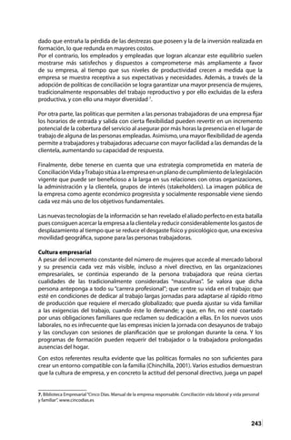 243
dado que entraña la pérdida de las destrezas que poseen y la de la inversión realizada en
formación, lo que redunda en mayores costos.
Por el contrario, los empleados y empleadas que logran alcanzar este equilibrio suelen
mostrarse más satisfechos y dispuestos a comprometerse más ampliamente a favor
de su empresa, al tiempo que sus niveles de productividad crecen a medida que la
empresa se muestra receptiva a sus expectativas y necesidades. Además, a través de la
adopción de políticas de conciliación se logra garantizar una mayor presencia de mujeres,
tradicionalmente responsables del trabajo reproductivo y por ello excluidas de la esfera
productiva, y con ello una mayor diversidad 7
.
Por otra parte, las políticas que permiten a las personas trabajadoras de una empresa fijar
los horarios de entrada y salida con cierta flexibilidad pueden revertir en un incremento
potencial de la cobertura del servicio al asegurar por más horas la presencia en el lugar de
trabajo de alguna de las personas empleadas. Asimismo, una mayor flexibilidad de agenda
permite a trabajadores y trabajadoras adecuarse con mayor facilidad a las demandas de la
clientela, aumentando su capacidad de respuesta.
Finalmente, debe tenerse en cuenta que una estrategia comprometida en materia de
ConciliaciónVidayTrabajositúaalaempresaenunplanodecumplimientodelalegislación
vigente que puede ser beneficioso a la larga en sus relaciones con otras organizaciones,
la administración y la clientela, grupos de interés (stakeholders). La imagen pública de
la empresa como agente económico progresista y socialmente responsable viene siendo
cada vez más uno de los objetivos fundamentales.
Las nuevas tecnologías de la información se han revelado el aliado perfecto en esta batalla
pues consiguen acercar la empresa a la clientela y reducir considerablemente los gastos de
desplazamiento al tiempo que se reduce el desgaste físico y psicológico que, una excesiva
movilidad geográfica, supone para las personas trabajadoras.
Cultura empresarial
A pesar del incremento constante del número de mujeres que accede al mercado laboral
y su presencia cada vez más visible, incluso a nivel directivo, en las organizaciones
empresariales, se continúa esperando de la persona trabajadora que reúna ciertas
cualidades de las tradicionalmente consideradas “masculinas”. Se valora que dicha
persona anteponga a todo su “carrera profesional”; que centre su vida en el trabajo; que
esté en condiciones de dedicar al trabajo largas jornadas para adaptarse al rápido ritmo
de producción que requiere el mercado globalizado; que pueda ajustar su vida familiar
a las exigencias del trabajo, cuando éste lo demande; y que, en fin, no esté coartado
por unas obligaciones familiares que reclamen su dedicación a ellas. En los nuevos usos
laborales, no es infrecuente que las empresas inicien la jornada con desayunos de trabajo
y las concluyan con sesiones de planificación que se prolongan durante la cena. Y los
programas de formación pueden requerir del trabajador o la trabajadora prolongadas
ausencias del hogar.
Con estos referentes resulta evidente que las políticas formales no son suficientes para
crear un entorno compatible con la familia (Chinchilla, 2001). Varios estudios demuestran
que la cultura de empresa, y en concreto la actitud del personal directivo, juega un papel
7. Biblioteca Empresarial“Cinco Días. Manual de la empresa responsable. Conciliación vida laboral y vida personal
y familiar”. www.cincodias.es
 