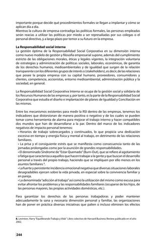 244
importante porque decide qué procedimientos formales se llegan a implantar y cómo se
aplican día a día.
Mientras la cultura de empresa contradiga las políticas formales, las personas empleadas
serán reacias a utilizar las políticas por miedo a ser represaliadas por sus colegas o el
personal directivo, y a largo plazo por temor a su futuro en la empresa.
La Responsabilidad social interna
La gestión óptima de la Responsabilidad Social Corporativa en su dimensión interna
como nuevo modelo de gestión y filosofía empresarial supone, además del cumplimiento
estricto de las obligaciones morales, éticas y legales vigentes, la integración voluntaria
de estrategias y administración de políticas sociales, laborales, económicas, de garantía
de los derechos humanos, medioambientales y de igualdad que surgen de la relación
transparenteconlosdiferentesgruposdeinteréso(stakeholders),esdecir,delasrelaciones
que posee la propia empresa con su capital humano, proveedores, consumidores y
clientes, competencia, accionistas, entorno medioambiental, administración pública y la
sociedad, en general.
La Responsabilidad Social Corporativa Interna se ocupa de la gestión social y solidaria de
los Recursos Humanos de las empresas y, por tanto, es la parte de la Responsabilidad Social
Corporativa que estudia el diseño e implantación de planes de Igualdad y Conciliación en
las mismas.
Entre los mecanismos existentes para medir la RSI dentro de las empresas, tenemos los
indicadores que distorsionan de manera positiva o negativo y de los cuales se pueden
tomar como herramienta de alarma para mejorar el trabajo interno y hacer compatibles
dos mundos que han de desarrollarse a la par. Dentro del marco de los indicadores
negativos de impacto personal tenemos:
• Horarios de trabajo sobrecargados y continuados, lo que propicia una dedicación
excesiva en tiempo y energía física y mental al trabajo, en detrimento de las relaciones
familiares.
• La prisa y el consiguiente estrés que se manifiesta como consecuencia tanto de las
jornadas prolongadas como por la asunción de grandes responsabilidades.
• El denominado Síndrome de“Estar Quemado”(Burn-Out), que se refiere al agotamiento
ofatigaquecaracterizaaaquellosquehacentrabajaralagenteyquebuscaneldesarrollo
personal a través del propio trabajo, haciendo que se impliquen por ello menos en los
asuntos familiares 8
.
• La fuerte y persistente incidencia emocional negativa que diversas situaciones laborales
desagradables ejercen sobre la vida privada, en especial sobre la convivencia familiar y
en pareja.
• La denominada“adicción al trabajo”así como la utilización del mismo como excusa para
evitar afrontar los problemas y las responsabilidades familiares (ocuparse de los hijos, de
las personas mayores, las propias actividades domésticas, etc.).
Para garantizar los derechos de las personas trabajadoras y poder mantener
adecuadamente la sana y necesaria dimensión personal y familiar, las organizaciones
han de poner en práctica diversas iniciativas que palien o incluso eliminen los efectos
8. Levinton, Harry“Equilibrando Trabajo y Vida” Libro colectivo de Harvard Business Review publicado en el año
2002.
 
