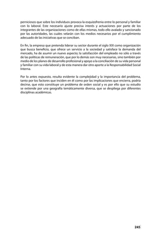 245
perniciosos que sobre los individuos provoca la esquizofrenia entre lo personal y familiar
con lo laboral. Este necesario ajuste precisa interés y actuaciones por parte de los
integrantes de las organizaciones como de ellas mismas, todo ello avalado y sancionado
por las autoridades, las cuales velarán con los medios necesarios por el cumplimiento
adecuado de las iniciativas que se conciban.
En fin, la empresa que pretenda liderar su sector durante el siglo XXI como organización
que busca beneficio, que ofrece un servicio a la sociedad y satisface la demanda del
mercado, ha de asumir un nuevo aspecto; la satisfacción del empleado no sólo a través
de las políticas de remuneración, que por lo demás son muy necesarias, sino también por
medio de los planes de desarrollo profesional y apoyo a la conciliación de su vida personal
y familiar con su vida laboral y de esta manera dar otro aporte a la Responsabilidad Social
Interna.
Por lo antes expuesto, resulta evidente la complejidad y la importancia del problema,
tanto por los factores que inciden en él como por las implicaciones que encierra, podría
decirse, que esto constituye un problema de orden social y es por ello que su estudio
se extiende por una geografía temáticamente diversa, que se despliega por diferentes
disciplinas académicas.
 
