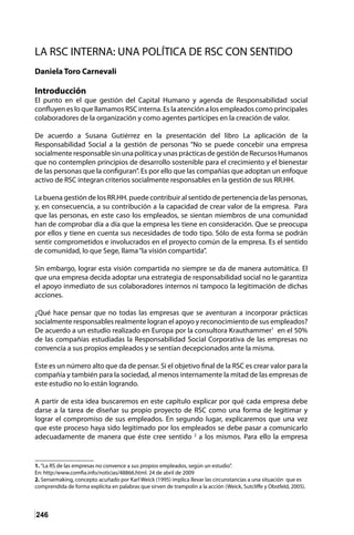 246
LA RSC INTERNA: UNA POLÍTICA DE RSC CON SENTIDO
Daniela Toro Carnevali
Introducción
El punto en el que gestión del Capital Humano y agenda de Responsabilidad social
confluyen es lo que llamamos RSC interna. Es la atención a los empleados como principales
colaboradores de la organización y como agentes partícipes en la creación de valor.
De acuerdo a Susana Gutiérrez en la presentación del libro La aplicación de la
Responsabilidad Social a la gestión de personas “No se puede concebir una empresa
socialmente responsable sin una política y unas prácticas de gestión de Recursos Humanos
que no contemplen principios de desarrollo sostenible para el crecimiento y el bienestar
de las personas que la configuran”. Es por ello que las compañías que adoptan un enfoque
activo de RSC integran criterios socialmente responsables en la gestión de sus RR.HH.
La buena gestión de los RR.HH. puede contribuir al sentido de pertenencia de las personas,
y, en consecuencia, a su contribución a la capacidad de crear valor de la empresa. Para
que las personas, en este caso los empleados, se sientan miembros de una comunidad
han de comprobar día a día que la empresa les tiene en consideración. Que se preocupa
por ellos y tiene en cuenta sus necesidades de todo tipo. Sólo de esta forma se podrán
sentir comprometidos e involucrados en el proyecto común de la empresa. Es el sentido
de comunidad, lo que Sege, llama“la visión compartida”.
Sin embargo, lograr esta visión compartida no siempre se da de manera automática. El
que una empresa decida adoptar una estrategia de responsabilidad social no le garantiza
el apoyo inmediato de sus colaboradores internos ni tampoco la legitimación de dichas
acciones.
¿Qué hace pensar que no todas las empresas que se aventuran a incorporar prácticas
socialmente responsables realmente logran el apoyo y reconocimiento de sus empleados?
De acuerdo a un estudio realizado en Europa por la consultora Krauthammer1
en el 50%
de las compañías estudiadas la Responsabilidad Social Corporativa de las empresas no
convencía a sus propios empleados y se sentían decepcionados ante la misma.
Este es un número alto que da de pensar. Si el objetivo final de la RSC es crear valor para la
compañía y también para la sociedad, al menos internamente la mitad de las empresas de
este estudio no lo están logrando.
A partir de esta idea buscaremos en este capítulo explicar por qué cada empresa debe
darse a la tarea de diseñar su propio proyecto de RSC como una forma de legitimar y
lograr el compromiso de sus empleados. En segundo lugar, explicaremos que una vez
que este proceso haya sido legitimado por los empleados se debe pasar a comunicarlo
adecuadamente de manera que éste cree sentido 2
a los mismos. Para ello la empresa
1. “La RS de las empresas no convence a sus propios empleados, según un estudio”.
En: http:/www.comfia.info/noticias/48866.html. 24 de abril de 2009
2. Sensemaking, concepto acuñado por Karl Weick (1995) implica llevar las circunstancias a una situación que es
comprendida de forma explícita en palabras que sirven de trampolín a la acción (Weick, Sutcliffe y Obstfeld, 2005).
 