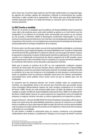 247
tiene varias vías, en primer lugar están las vías formales tradicionales y en segundo lugar,
los agentes de cambios capaces de interpretar y difundir el conocimiento por canales
informales y redes sociales de la organización. Por último para que dicha legitimidad y
sentido alcanzado perdure a lo largo del tiempo es necesario que la empresa actúe de
manera coherente.
La RSC hecha a medida
Parece ser un punto ya aceptado que las políticas de Responsabilidad social corporativa
crean valor a las empresas pero, ¿este valor también se genera a un nivel interno con los
empleados? Si nos fijamos en el estudio antes mencionado esto parece no ser siempre
así. De acuerdo a Dentchev (2004) el desempeño socialmente responsable3
no es una
aventura inocente para los directivos, sino más bien una estrategia para alcanzar objetivos
corporativos. Por lo tanto, si no se implementa correctamente la estrategia de desempeño
social puede dañar la ventaja competitiva4
de la empresa.
El mismo autor nos dice que existen una serie de oportunidades estratégicas y amenazas
(tanto positivas como negativas) ligadas a la responsabilidad social. Cuando es implantada
correctamente la RSC puede llevar a mejorar la relación con los grupos de interés, mejorar
la reputación corporativa y mejorar el desempeño total de la organización. Por el contrario,
cuando no es implantada correctamente los efectos negativos de la RSC pueden causar
daño reputacional, malos entendidos entre la compañía y sus grupos de interés, debidos a
las asimetrías informativas, luchas de poder y percepciones erróneas.
Dado que la puesta en práctica de la RSC en una organización cualquiera requiere
inversión de varios tipos de recursos (tiempo, dinero, capital humano) es imprescindible
ser cuidadosos y hacer las cosas bien hechas para alcanzar el resultado esperado. Para ello
es condición sin e qua non involucrar a los empleados en este proceso y cerciorarse que
existe un equilibrio entre los esfuerzos realizados hacia fuera con clientes, proveedores,
comunidad local, sector público, tercer sector, como los que se realizan para con los
empleados.
Es necesario que las empresas piensen con mucho cuidado sobre sus competencias
centrales, sus capacidades únicas y los recursos que invertirán para que puedan actuar
como estrategias diferenciadoras capaces de crear ventajas competitivas en el sentido
de Porter (1980). Siendo así, cada empresa debe darse a la labor de elaborar con mucho
cuidado su propio modelo de responsabilidad empresarial (Toro, 2006). En la elaboración
de dicho modelo deben tenerse en cuenta aspectos tan importantes como el modelo de
empresa, su negocio, tamaño, mercado, su cultura organizativa y en especial sus valores.
Jacques Schraven5
, director deVNO-NCW,The Dutch Employers Association, afirma que no
existe una receta única de sostenibilidad corporativa y que por el contrario es un modelo
hecho a medida en el que cada empresa debe escoger de entre las muchas oportunidades
cuál concepto es la mejor opción de acuerdo con los objetivos e intenciones de la empresa
y alineado con su estrategia.
En este diseño a medida es importante tener en cuenta e involucrar a los principales
colaboradores de la empresa. La publicación“Diálogo con los Grupos de Interés”comenta
3. Corporate social performance. Dentchev, 2004.
4. La ventaja competitiva denota la habilidad de una empresa de aventajar otras organizaciones (Porter, 1996).	
5. Citado en Van Marrewik (2003).	
 