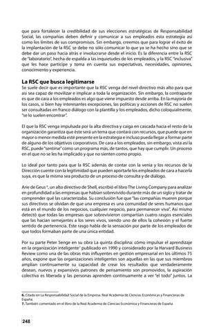 248
que para fortalecer la credibilidad de sus elecciones estratégicas de Responsabilidad
Social, las compañías deben definir y comunicar a sus empleados esta estrategia así
como los límites de sus compromisos. Sin embargo, creemos que para lograr el éxito de
la implantación de la RSC se debe no sólo comunicar lo que ya se ha hecho sino que se
debe dar un paso hacia atrás e involucrarse desde el inicio. Es la diferencia entre la RSC
de “laboratorio”, hecha de espalda a las inquietudes de los empleados, y la RSC “inclusiva”
que les hace partícipe y toma en cuenta sus expectativas, necesidades, opiniones,
conocimiento y experiencia.
La RSC que busca legitimarse
Se suele decir que es importante que la RSC venga del nivel directivo más alto para que
así sea capaz de movilizar e implicar a toda la organización. Sin embargo, la contraparte
es que de cara a los empleados es algo que viene impuesto desde arriba. En la mayoría de
los casos, si bien hay interesantes excepciones, las políticas y acciones de RSC no suelen
ser consultadas en franco diálogo con la plantilla y los empleados, dicho coloquialmente,
“se lo suelen encontrar”.
El que la RSC venga impulsada por la alta directiva y caiga en cascada hacia el resto de la
organización garantiza que éste será un tema que contará con recursos, que puede que en
mayor o menor medida esté presente en la estrategia e incluso pueda llegar a formar parte
de alguno de los objetivos corporativos. De cara a los empleados, sin embargo, vista así la
RSC, puede“sentirse”como un programa más, de tantos, que hay que cumplir. Un proceso
en el que no se les ha implicado y que no sienten como propio.
Lo ideal por tanto para que la RSC además de contar con la venia y los recursos de la
Dirección cuente con la legitimidad que pueden aportarle los empleados de cara a hacerla
suya, es que la misma sea producto de un proceso de consulta y de diálogo.
Arie de Geus 6
, un alto directivo de Shell, escribió el libroThe Living Company para analizar
en profundidad a las empresas que habían sobrevivido durante más de un siglo y tratar de
comprender qué las caracterizaba. Su conclusión fue que “las compañías mueren porque
sus directivos se olvidan de que una empresa es una comunidad de seres humanos que
está en el mundo de los negocios, cualquier negocio, para permanecer viva”. Así mismo
detectó que todas las empresas que sobrevivieron compartían cuatro rasgos esenciales
que las hacían semejantes a los seres vivos, siendo uno de ellos la cohesión y el fuerte
sentido de pertenencia. Este rasgo habla de la sensación por parte de los empleados de
que todos formaban parte de una única entidad.
Por su parte Peter Senge en su obra La quinta disciplina: cómo impulsar el aprendizaje
en la organización inteligente7
publicado en 1990 y considerado por la Harvard Business
Review como una de las obras más influyentes en gestión empresarial en los últimos 75
años, expone que las organizaciones inteligentes son aquellas en las que sus miembros
amplían continuamente su capacidad de crear los resultados que verdaderamente
desean, nuevos y expansivos patrones de pensamiento son promovidos, la aspiración
colectiva es liberada y las personas aprenden continuamente a ver “el todo” juntos. La
6. Citado en La Responsabilidad Social de la Empresa. Real Academia de Ciencias Económicas y Financieras de
España.
7. También comentado en el libro de la Real Academia de Ciencias Económica y Financieras de España
 