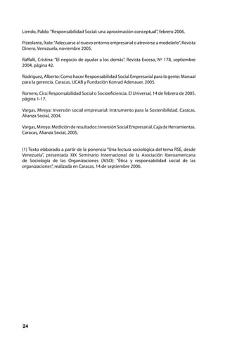 24
Liendo, Pablo:“Responsabilidad Social: una aproximación conceptual”, febrero 2006.
Pizzolante, Ítalo:“Adecuarse al nuevo entorno empresarial o atreverse a modelarlo”. Revista
Dinero, Venezuela, noviembre 2005.
Raffalli, Cristina: “El negocio de ayudar a los demás”. Revista Exceso, Nº 178, septiembre
2004, página 42.
Rodríguez, Alberto: Como hacer Responsabilidad Social Empresarial para la gente: Manual
para la gerencia. Caracas, UCAB y Fundación Konrad Adenauer, 2005.
Romero, Cira: Responsabilidad Social o Socioeficiencia. El Universal, 14 de febrero de 2005,
página 1-17.
Vargas, Mireya: Inversión social empresarial: Instrumento para la Sostenibilidad. Caracas,
Alianza Social, 2004.
Vargas, Mireya: Medición de resultados: Inversión Social Empresarial, Caja de Herramientas.
Caracas, Alianza Social, 2005.
(1) Texto elaborado a partir de la ponencia “Una lectura sociológica del tema RSE, desde
Venezuela”, presentada XIX Seminario Internacional de la Asociación Iberoamericana
de Sociología de las Organizaciones (AISO): “Ética y responsabilidad social de las
organizaciones”, realizada en Caracas, 14 de septiembre 2006.
 
