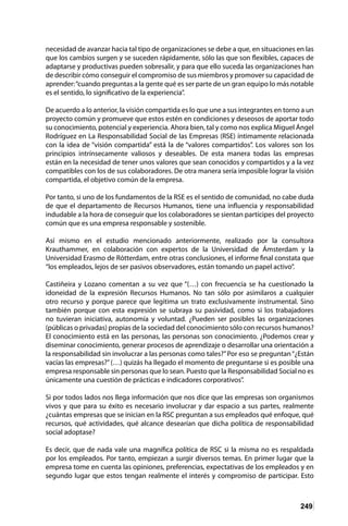 249
necesidad de avanzar hacia tal tipo de organizaciones se debe a que, en situaciones en las
que los cambios surgen y se suceden rápidamente, sólo las que son flexibles, capaces de
adaptarse y productivas pueden sobresalir, y para que ello suceda las organizaciones han
de describir cómo conseguir el compromiso de sus miembros y promover su capacidad de
aprender:“cuando preguntas a la gente qué es ser parte de un gran equipo lo más notable
es el sentido, lo significativo de la experiencia”.
De acuerdo a lo anterior, la visión compartida es lo que une a sus integrantes en torno a un
proyecto común y promueve que estos estén en condiciones y deseosos de aportar todo
su conocimiento, potencial y experiencia. Ahora bien, tal y como nos explica Miguel Ángel
Rodríguez en La Responsabilidad Social de las Empresas (RSE) íntimamente relacionada
con la idea de “visión compartida” está la de “valores compartidos”. Los valores son los
principios intrínsecamente valiosos y deseables. De esta manera todas las empresas
están en la necesidad de tener unos valores que sean conocidos y compartidos y a la vez
compatibles con los de sus colaboradores. De otra manera sería imposible lograr la visión
compartida, el objetivo común de la empresa.
Por tanto, si uno de los fundamentos de la RSE es el sentido de comunidad, no cabe duda
de que el departamento de Recursos Humanos, tiene una influencia y responsabilidad
indudable a la hora de conseguir que los colaboradores se sientan partícipes del proyecto
común que es una empresa responsable y sostenible.
Así mismo en el estudio mencionado anteriormente, realizado por la consultora
Krauthammer, en colaboración con expertos de la Universidad de Ámsterdam y la
Universidad Erasmo de Rótterdam, entre otras conclusiones, el informe final constata que
“los empleados, lejos de ser pasivos observadores, están tomando un papel activo”.
Castiñeira y Lozano comentan a su vez que “(…) con frecuencia se ha cuestionado la
idoneidad de la expresión Recursos Humanos. No tan sólo por asimilaros a cualquier
otro recurso y porque parece que legitima un trato exclusivamente instrumental. Sino
también porque con esta expresión se subraya su pasividad, como si los trabajadores
no tuvieran iniciativa, autonomía y voluntad. ¿Pueden ser posibles las organizaciones
(públicas o privadas) propias de la sociedad del conocimiento sólo con recursos humanos?
El conocimiento está en las personas, las personas son conocimiento. ¿Podemos crear y
diseminar conocimiento, generar procesos de aprendizaje o desarrollar una orientación a
la responsabilidad sin involucrar a las personas como tales?”Por eso se preguntan“¿Están
vacías las empresas?”(…) quizás ha llegado el momento de preguntarse si es posible una
empresa responsable sin personas que lo sean. Puesto que la Responsabilidad Social no es
únicamente una cuestión de prácticas e indicadores corporativos”.
Si por todos lados nos llega información que nos dice que las empresas son organismos
vivos y que para su éxito es necesario involucrar y dar espacio a sus partes, realmente
¿cuántas empresas que se inician en la RSC preguntan a sus empleados qué enfoque, qué
recursos, qué actividades, qué alcance desearían que dicha política de responsabilidad
social adoptase?
Es decir, que de nada vale una magnífica política de RSC si la misma no es respaldada
por los empleados. Por tanto, empiezan a surgir diversos temas. En primer lugar que la
empresa tome en cuenta las opiniones, preferencias, expectativas de los empleados y en
segundo lugar que estos tengan realmente el interés y compromiso de participar. Esto
 