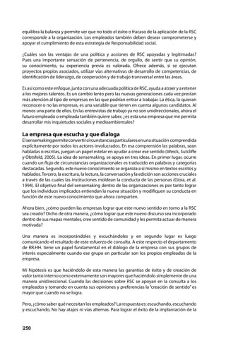 250
equilibra la balanza y permite ver que no todo el éxito o fracaso de la aplicación de la RSC
corresponde a la organización. Los empleados también deben desear comprometerse y
apoyar el cumplimiento de esta estrategia de Responsabilidad social.
¿Cuáles son las ventajas de una política y acciones de RSC apoyadas y legitimadas?
Pues una importante sensación de pertenencia, de orgullo, de sentir que su opinión,
su conocimiento, su experiencia previa es valorada. Ofrece además, si se ejecutan
proyectos propios asociados, utilizar vías alternativas de desarrollo de competencias, de
identificación de liderazgo, de cooperación y de trabajo transversal entre las áreas.
Esasícomoesteenfoque,juntoconunaadecuadapolíticadeRSC,ayudaaatraeryaretener
a los mejores talentos. Es un cambio lento pero las nuevas generaciones cada vez prestan
más atención al tipo de empresas en las que podrían entrar a trabajar. La ética, lo quieran
reconocer o no las empresas, es una variable que tienen en cuenta algunos candidatos. Al
menos una parte de ellos. En las entrevistas de trabajo ya no son unidireccionales, ahora el
futuro empleado o empleada también quiere saber, ¿es esta una empresa que me permita
desarrollar mis inquietudes sociales y medioambientales?
La empresa que escucha y que dialoga
Elsensemakingpermiteconvertircircunstanciasparticularesenunasituación comprendida
explícitamente por todos los actores involucrados. En esa comprensión las palabras, sean
habladas o escritas, juegan un papel estelar en ayudar a crear ese sentido (Weick, Sutcliffe
y Obtsfeld, 2005). La idea de sensemaking, se apoya en tres ideas. En primer lugar, ocurre
cuando un flujo de circunstancias organizacionales es traducido en palabras y categorías
destacadas. Segundo, este nuevo conocimiento se organiza a sí mismo en textos escritos y
hablados.Tercero, la escritura, la lectura, la conversación y la edición son acciones cruciales
a través de las cuales las instituciones moldean la conducta de las personas (Gioia, et al.
1994). El objetivo final del sensemaking dentro de las organizaciones es por tanto lograr
que los individuos implicados entiendan la nueva situación y modifiquen su conducta en
función de este nuevo conocimiento que ahora comparten.
Ahora bien, ¿cómo pueden las empresas lograr que este nuevo sentido en torno a la RSC
sea creado? Dicho de otra manera, ¿cómo lograr que este nuevo discurso sea incorporado
dentro de sus mapas mentales, cree sentido de comunidad y les permita actuar de manera
motivada?
Una manera es incorporándoles y escuchándoles y en segundo lugar es luego
comunicando el resultado de este esfuerzo de consulta. A este respecto el departamento
de RR.HH. tiene un papel fundamental en el diálogo de la empresa con sus grupos de
interés especialmente cuando ese grupo en particular son los propios empleados de la
empresa.
Mi hipótesis es que haciéndolo de esta manera las garantías de éxito y de creación de
valor tanto interno como externamente son mayores que haciéndolo simplemente de una
manera unidireccional. Cuando las decisiones sobre RSC se apoyan en la consulta a los
empleados y tomando en cuenta sus opiniones y preferencias la “creación de sentido” es
mayor que cuando no se logra.
Pero, ¿cómo saber qué necesitan los empleados? La respuesta es: escuchando, escuchando
y escuchando, No hay atajos ni vías alternas. Para lograr el éxito de la implantación de la
 