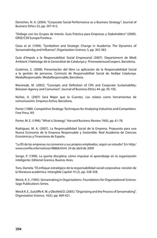 254
Dentchev, N. A. (2004). “Corporate Social Performance as a Business Strategy”. Journal of
Business Ethics 55, pp. 397-412.
“Diálogo con los Grupos de Interés. Guía Práctica para Empresas y Stakeholders” (2009).
ORSE/CSR Europe/Forética.
Gioia et al. (1994). “Symbolism and Strategic Change in Academia: The Dynamics of
Sensemakinbg and Influence”. Organization Science, 5, pp. 363-383.
Guía d’Impuls a la Responsabilitat Social Empresarial (2007). Departament de Medi
Ambient i Habitatge de la Generalitat de Catalunya y PricewaterouseCoopers, Barcelona.
Gutiérrez, S. (2008). Presentación del libro La aplicación de la Responsabilidad Social
a la gestión de personas. Comissió de Responsabilitat Social de Aedipe Catalunya.
MediaResponsable. MediaResponsable, Barcelona.
Marrewijk, M. (2003). “Concepts and Definition of CRS and Corporate Sustainability:
Between Agency and Comunion”. Journal of Business Ethics 44. pp. 95-105.
Núñez, A. (2007) Será Mejor que lo Cuentes. Los relatos como herramientas de
comunicación. Empresa Activa, Barcelona.
Porter (1980). Competitive Strategy: Techniques for Analyzing Industries and Competitors.
Free Press, NY.
Porter, M. E. (1996).“What is Strategy”. Harvard Business Review 74(6), pp. 61-78.
Rodríguez, M. A. (2007). La Responsabilidad Social de la Empresa. Propuesta para una
Nueva Economía de la Empresa Responsable y Sostenible. Real Academia de Ciencias
Económicas y Financieras de España.
“La RS de las empresas no convence a sus propios empleados, según un estudio”. En: http:/
www.comfia.info/noticias/48866.html. 24 de abril de 2009
Senge, P. (1990). La quinta disciplina: cómo impulsar el aprendizaje en la organización
inteligente. Editorial Granica, Buenos Aires.
Toro, Daniela.“El enfoque estratégico de la responsabilidad social corporativa: revisión de
la literatura académica. Intangible Capital 14 (2), pp. 338-358.
Weick, K. E. (1995). Sensemaking in Organizations. Foundations for Organizational Science.
Sage Publications Series.
WeickK.E.,SutcliffeK.M.yObstfeldD.(2005).“OrganizingandtheProcessofSensemaking“.
Organization Science, 16($), pp. 409-421.
 