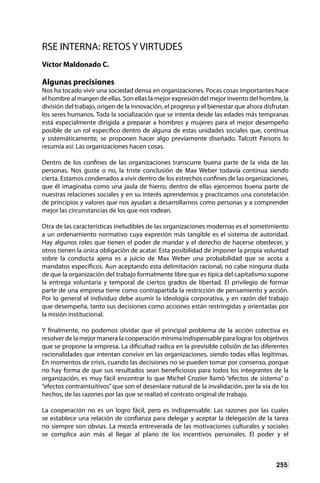 255
RSE INTERNA: RETOS Y VIRTUDES
Víctor Maldonado C.
Algunas precisiones
Nos ha tocado vivir una sociedad densa en organizaciones. Pocas cosas importantes hace
el hombre al margen de ellas. Son ellas la mejor expresión del mejor invento del hombre, la
división del trabajo, origen de la innovación, el progreso y el bienestar que ahora disfrutan
los seres humanos. Toda la socialización que se intenta desde las edades más tempranas
está especialmente dirigida a preparar a hombres y mujeres para el mejor desempeño
posible de un rol específico dentro de alguna de estas unidades sociales que, continua
y sistemáticamente, se proponen hacer algo previamente diseñado. Talcott Parsons lo
resumía así: Las organizaciones hacen cosas.
Dentro de los confines de las organizaciones transcurre buena parte de la vida de las
personas. Nos guste o no, la triste conclusión de Max Weber todavía continua siendo
cierta. Estamos condenados a vivir dentro de los estrechos confines de las organizaciones,
que él imaginaba como una jaula de hierro, dentro de ellas ejercemos buena parte de
nuestras relaciones sociales y en su interés aprendemos y practicamos una constelación
de principios y valores que nos ayudan a desarrollarnos como personas y a comprender
mejor las circunstancias de los que nos rodean.
Otra de las características ineludibles de las organizaciones modernas es el sometimiento
a un ordenamiento normativo cuya expresión más tangible es el sistema de autoridad.
Hay algunos roles que tienen el poder de mandar y el derecho de hacerse obedecer, y
otros tienen la única obligación de acatar. Esta posibilidad de imponer la propia voluntad
sobre la conducta ajena es a juicio de Max Weber una probabilidad que se acota a
mandatos específicos. Aun aceptando esta delimitación racional, no cabe ninguna duda
de que la organización del trabajo formalmente libre que es típica del capitalismo supone
la entrega voluntaria y temporal de ciertos grados de libertad. El privilegio de formar
parte de una empresa tiene como contrapartida la restricción de pensamiento y acción.
Por lo general el individuo debe asumir la ideología corporativa, y en razón del trabajo
que desempeña, tanto sus decisiones como acciones están restringidas y orientadas por
la misión institucional.
Y finalmente, no podemos olvidar que el principal problema de la acción colectiva es
resolver de la mejor manera la cooperación mínima indispensable para lograr los objetivos
que se propone la empresa. La dificultad radica en la previsible colisión de las diferentes
racionalidades que intentan convivir en las organizaciones, siendo todas ellas legítimas.
En momentos de crisis, cuando las decisiones no se pueden tomar por consenso, porque
no hay forma de que sus resultados sean beneficiosos para todos los integrantes de la
organización, es muy fácil encontrar lo que Michel Crozier llamó “efectos de sistema” o
“efectos contraintuitivos”que son el desenlace natural de la invalidación, por la vía de los
hechos, de las razones por las que se realizó el contrato original de trabajo.
La cooperación no es un logro fácil, pero es indispensable. Las razones por las cuales
se establece una relación de confianza para delegar y aceptar la delegación de la tarea
no siempre son obvias. La mezcla entreverada de las motivaciones culturales y sociales
se complica aún más al llegar al plano de los incentivos personales. El poder y el
 