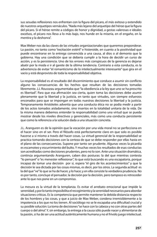 257
sus sesudas reflexiones nos enfrentan con la figura del pícaro, el más exitoso y extendido
de nuestros arquetipos vernáculos.“Nada más lejano del arquetipo del héroe que la figura
del pícaro. Si el héroe remite a códigos de honor y dignidad, a gestas valerosas e ideales
excelsos, el pícaro nos lleva a lo más bajo, nos hunde en la miseria, en el engaño, en la
mentira y la deshonra”.
Max Weber nos da las claves de las virtudes organizacionales que queremos preponderar.
La pasión, no tanto como “excitación estéril” e histeroide, en cuanto a la positividad que
puede encontrarse en la entrega convencida a una causa, al dios o al demonio que la
gobierna. Hay una condición que se debería cumplir a la hora de decidir un curso de
acción, y es la persistencia. Uno de los errores más conspicuos de la gerencia es dejarse
abatir por la moda e ir al garete de la última tendencia. Contrario a esta conducta, es la
advertencia de evitar “el romanticismo de lo intelectualmente interesante” que gira en el
vacío y está desprovisto de toda la responsabilidad objetiva.
La responsabilidad es el resultado del discernimiento que conduce a asumir sin conflicto
alguno las consecuencias de los hechos que resultan de las decisiones tomadas
libremente. J.J. Rousseau argumentaba que“la obediencia a la ley que uno se ha prescrito
es libertad”. Para que esa afirmación sea cierta, quien toma las decisiones debe asumir
plenamente que la libertad y la justicia, en tanto que virtudes, son siempre esfuerzos
enconados para que se impongan en todas nuestras decisiones la libertad y la justicia.
Tempranamente Aristóteles advertía que una conducta ética no se podía medir a partir
de los actos tomados aisladamente, sino insertos en la totalidad unitaria de la vida. De
la misma manera debemos entender la responsabilidad como una virtud que se pueda
mostrar desde los niveles directivos y gerenciales, más como una conducta persistente
que como la referencia a la solución dada a una situación concreta.
J.L. Aranguren es de la opinión que la vocación por una vida moral no se perfecciona en
el hacer sino en el ser. Pero el filósofo está perfectamente claro en que solo es posible
hacerse a sí mismo a través del hacer cosas. La virtud gerencial de la responsabilidad se
practica tomando decisiones con la certeza de que se debe responder por ellas hasta en
el plano de las consecuencias. Supone por tanto ser prudente. Algunas veces la picardía
es escamoteo y escurrimiento del bulto. Y muchas veces los resultados de esas conductas
son acreditadas como decisiones prudentes, pero no lo son. Ante una situación dramática,
continúa argumentando Aranguren, caben dos posturas: la del que mientras contesta
“lo pensaré”o “es menester reflexionar”, lo que está buscando es una escapatoria, porque
incapaz de tomar una decisión por sí, espera “el giro de los acontecimientos” y que la
decisión le sea dictada por las cosas mismas, es decir, por los otros. La segunda actitud es
la del que“ve”lo que se ha de hacer, y lo hace; y en ella consiste la verdadera prudencia. No
es por tanto, concluye el pensador, la decisión por la decisión, pero tampoco es retroceder
ante lo que nos pone en un compromiso.
La mesura es la virtud de la templanza. Es evitar el arrebato emocional que impide la
serenidad,yporlotantoimposibilitaelrecogimientoylaserenidadnecesariosparaabordar
situaciones críticas. Es la competencia que permite mantener la debida distancia respecto
de los hombres y las cosas, y que a juicio de Max Weber, condena irremisiblemente a la
impotencia a los que no los tienen. Al sociólogo no se le escapaba una dificultad crucial y
su posible solución: La toma de decisiones“se hace con la cabeza y no con otras partes del
cuerpo o del alma”. Y, sin embargo, la entrega a la causa sólo puede nacer y alimentarse de
la pasión, si ha de ser una actitud auténticamente humana y no el frívolo juego intelectual.
 